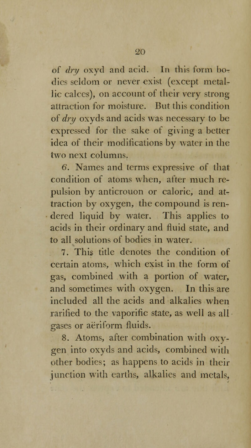 of dry oxyd and acid. In this form bo- dies seldom or never exist (except metal- lic calces), on account of their very strong attraction for moisture. But this condition of dry oxyds and acids was necessary to be expressed for the sake of giving a better idea of their modifications by water in the two next columns. 6. Names and terms expressive of that condition of atoms when, after much re- pulsion by anticrouon or caloric, and at- traction by oxygen, the compound is ren- dered liquid by water. This applies to acids in their ordinary and fluid state, and to all solutions of bodies in water. 7. This title denotes the condition of certain atoms, which exist in the form of gas, combined with a portion of water, and sometimes with oxygen. In this are included all the acids and alkalies when rarified to the vaporific state, as well as all gases or aeriform fluids. 8. Atoms, after combination with oxy- gen into oxyds and acids, combined with other bodies; as happens to acids in their junction with earths, alkalies and metals,