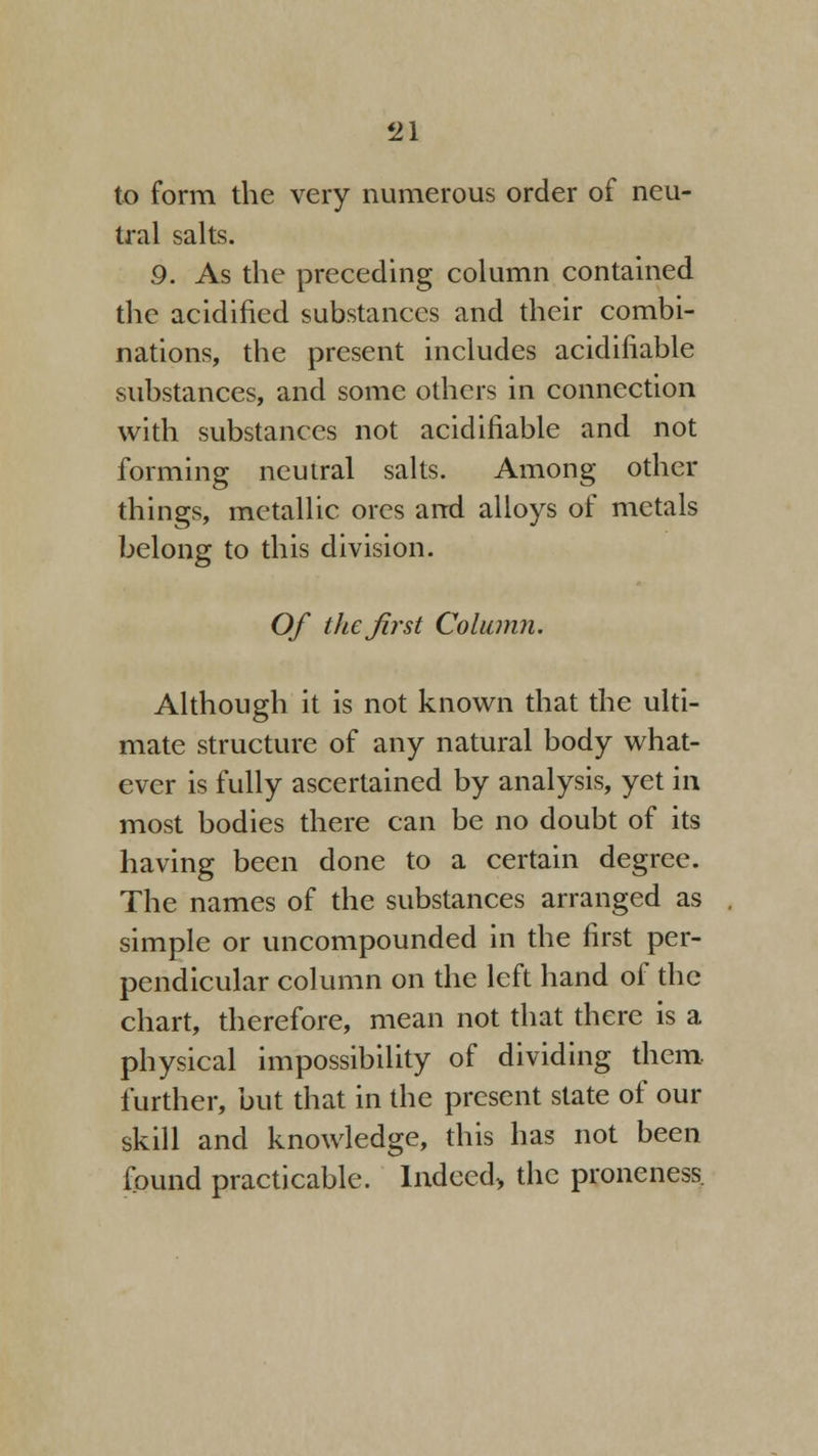 to form the very numerous order of neu- tral salts. 9. As the preceding column contained the acidified substances and their combi- nations, the present includes acidifiable substances, and some others in connection with substances not acidifiable and not forming neutral salts. Among other things, metallic ores and alloys of metals belong to this division. Of the first Column. Although it is not known that the ulti- mate structure of any natural body what- ever is fully ascertained by analysis, yet in most bodies there can be no doubt of its having been done to a certain degree. The names of the substances arranged as simple or uncompounded in the first per- pendicular column on the left hand of the chart, therefore, mean not that there is a physical impossibility of dividing them further, but that in the present state of our skill and knowledge, this has not been found practicable. Indeed-, the proneness