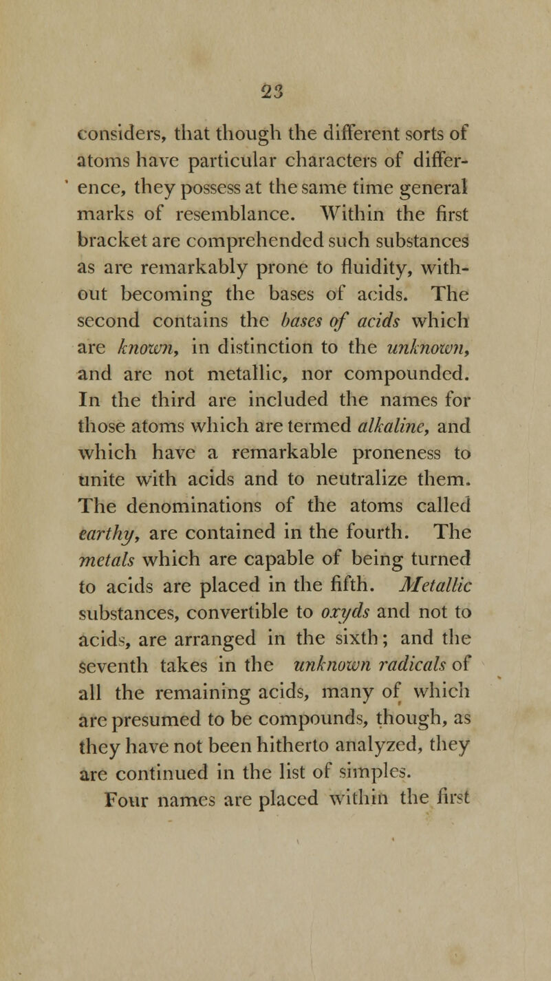 considers, that though the different sorts of atoms have particular characters of differ- ence, they possess at the same time general marks of resemblance. Within the first bracket are comprehended such substances as are remarkably prone to fluidity, with- out becoming the bases of acids. The second contains the bases of acids which are known, in distinction to the unknown, and are not metallic, nor compounded. In the third are included the names for those atoms which are termed alkaline, and which have a remarkable proneness to unite with acids and to neutralize them. The denominations of the atoms called earthy, are contained in the fourth. The metals which are capable of being turned to acids are placed in the fifth. Metallic substances, convertible to oxyds and not to acids, are arranged in the sixth; and the seventh takes in the unknown radicals of all the remaining acids, many of which are presumed to be compounds, though, as they have not been hitherto analyzed, they are continued in the list of simples. Four names are placed within the first