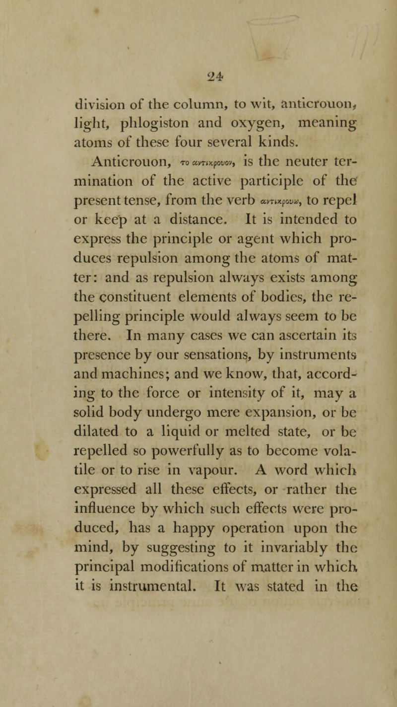 <24? division of the column, to wit, anticrouon, light, phlogiston and oxygen, meaning atoms of these four several kinds. Anticrouon, to amxpwoy, is the neuter ter- mination of the active participle of the present tense, from the verb amnf**, to repel or keep at a distance. It is intended to express the principle or agent which pro- duces repulsion among the atoms of mat- ter: and as repulsion always exists among the constituent elements of bodies, the re- pelling principle would always seem to be there. In many cases we can ascertain its presence by our sensations, by instruments and machines; and we know, that, accord- ing to the force or intensity of it, may a solid body undergo mere expansion, or be dilated to a liquid or melted state, or be repelled so powerfully as to become vola- tile or to rise in vapour. A word which expressed all these effects, or rather the influence by which such effects were pro- duced, has a happy operation upon the mind, by suggesting to it invariably the principal modifications of matter in which it is instrumental. It was stated in the