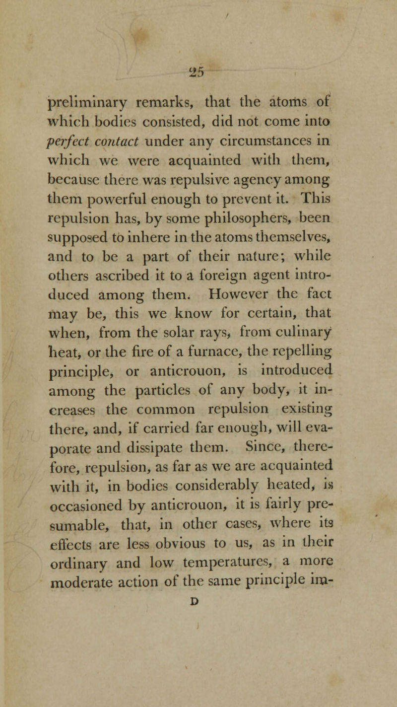 preliminary remarks, that the atoms of which bodies consisted, did not come into perfect contact under any circumstances in which we were acquainted with them, because there was repulsive agency among them powerful enough to prevent it. This repulsion has, by some philosophers, been supposed to inhere in the atoms themselves, and to be a part of their nature; while others ascribed it to a foreign agent intro- duced among them. However the fact may be, this we know for certain, that when, from the solar rays, from culinary heat, or the fire of a furnace, the repelling principle, or anticrouon, is introduced among the particles of any body, it in- creases the common repulsion existing there, and, if carried far enough, will eva- porate and dissipate them. Since, there- fore, repulsion, as far as we are acquainted with it, in bodies considerably heated, is occasioned by anticrouon, it is fairly pre- sumable, that, in other cases, where its effects are less obvious to us, as in their ordinary and low temperatures, a more moderate action of the same principle im- D