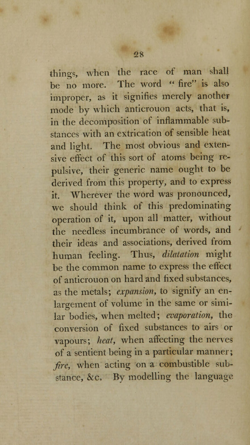 things, when the raee of man shall be no more. The word  fire is also improper, as it signifies merely another mode by which antierouon acts, that is, in the decomposition of inflammable sub- stances with an extrication of sensible heat and light. The most obvious and exten- sive effect of this sort of atoms being re- pulsive, their generic name ought to be derived from this property, and to express it. Wherever the word was pronounced, we should think of this predominating operation of it, upon all matter, without the needless incumbrance of words, and their ideas and associations, derived from human feeling. Thus, dilatation might be the common name to express the effect of antierouon on hard and fixed substances, as the metals; expansion, to signify an en- largement of volume in the same or simi- lar bodies, when melted; evaporation, the conversion of fixed substances to airs or vapours; heat, when affecting the nerves of a sentient being in a particular manner; fire, when acting on a combustible sub- stance, &c, By modelling the language