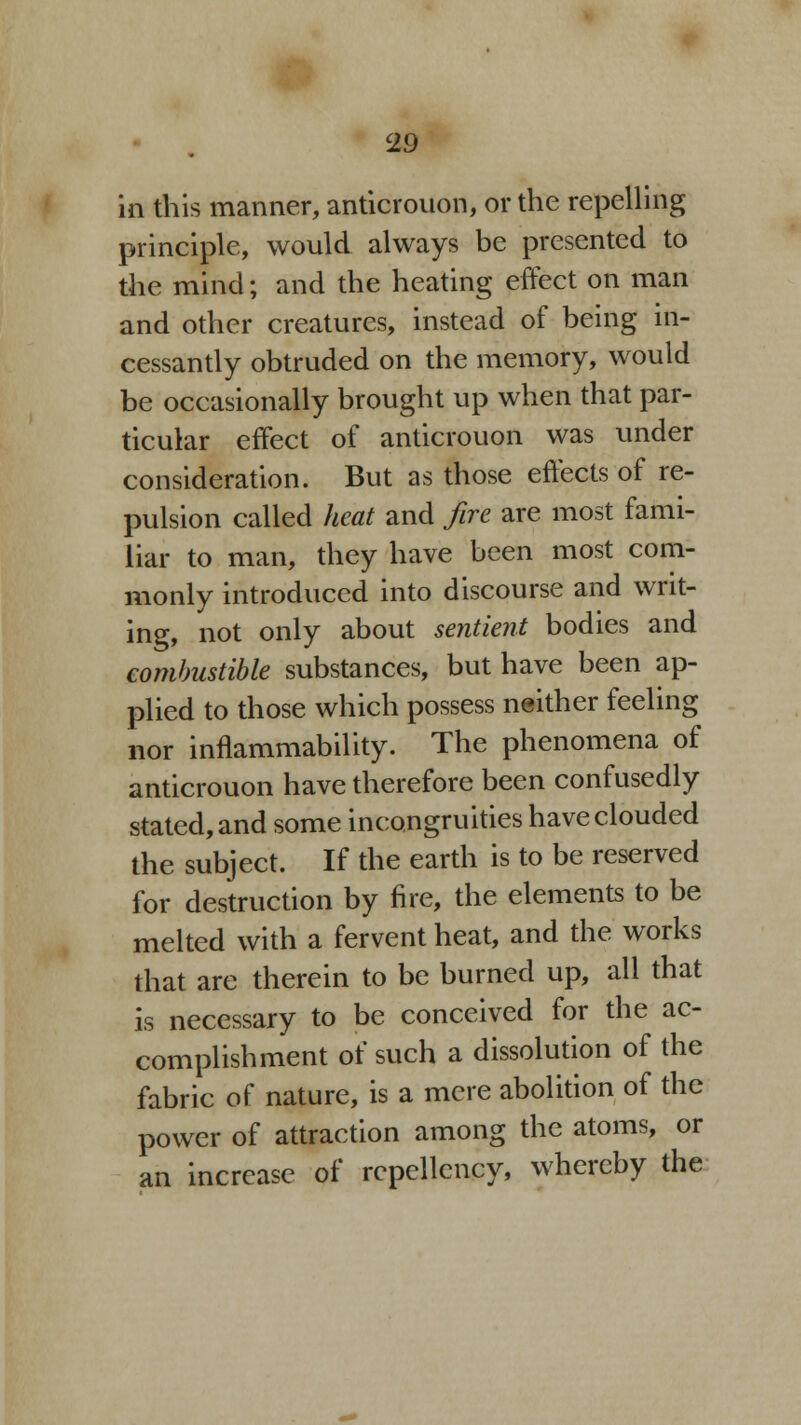 in this manner, anticrouon, or the repelling principle, would always be presented to the mind; and the heating effect on man and other creatures, instead of being in- cessantly obtruded on the memory, would be occasionally brought up when that par- ticular effect of anticrouon was under consideration. But as those effects of re- pulsion called heat and fire are most fami- liar to man, they have been most com- monly introduced into discourse and writ- ing, not only about sentient bodies and combustible substances, but have been ap- plied to those which possess neither feeling nor inflammability. The phenomena of anticrouon have therefore been confusedly stated, and some incongruities have clouded the subject. If the earth is to be reserved for destruction by fire, the elements to be melted with a fervent heat, and the works that are therein to be burned up, all that is necessary to be conceived for the ac- complishment of such a dissolution of the fabric of nature, is a mere abolition of the power of attraction among the atoms, or an increase of rcpellcncy, whereby the