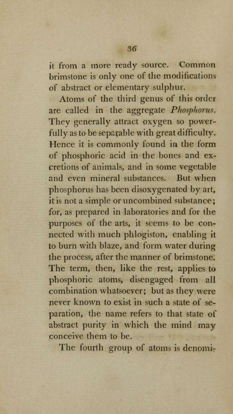 it from a more ready source. Common brimstone is only one of the modifications of abstract or elementary sulphur. Atoms of the third genus of this order are called in the aggregate Phosphorus. They generally attract oxygen so power- fully as to be separable with great difficulty. Hence it is commonly found in the form of phosphoric acid in the bones and ex- cretions of animals, and in some vegetable and even mineral substances. But when phosphorus has been disoxygenatcd by art, it is not a simple oruncombined substance; for, as prepared in laboratories and for the purposes of the arts, it seems to be con- nected with much phlogiston, enabling it to burn with blaze, and form water during the process, after the manner of brimstone. The term, then, like the rest, applies to phosphoric atoms, disengaged from all combination whatsoever; but as they were never known to exist in such a state of se- paration, the name refers to that state of abstract purity in which the mind may conceive them to be. The fourth group of atoms is denomi-