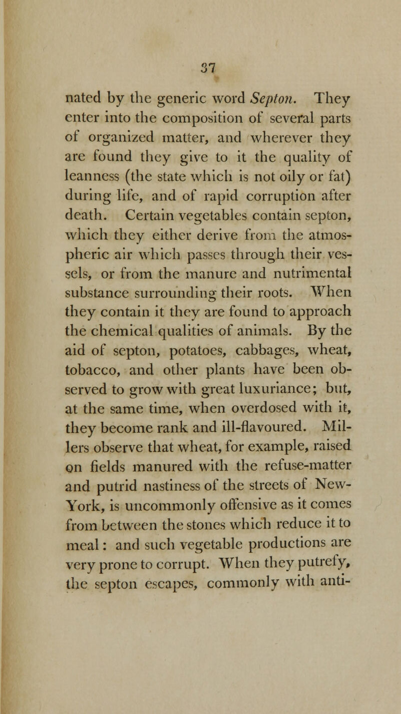 nated by the generic word Septon. They enter into the composition of several parts of organized matter, and wherever they are found they give to it the quality of leanness (the state which is not oily or fat) during life, and of rapid corruption after death. Certain vegetables contain septon, which they either derive from the atmos- pheric air which passes through their ves- sels, or from the manure and nutrimental substance surrounding their roots. When they contain it they are found to approach the chemical qualities of animals. By the aid of septon, potatoes, cabbages, wheat, tobacco, and other plants have been ob- served to grow with great luxuriance; but, at the same time, when overdosed with it, they become rank and ill-flavoured. Mil- lers observe that wheat, for example, raised on fields manured with the refuse-matter and putrid nastiness of the streets of New- York, is uncommonly offensive as it comes from between the stones which reduce it to meal: and such vegetable productions are very prone to corrupt. When they putrefy, the septon escapes, commonly with anti-