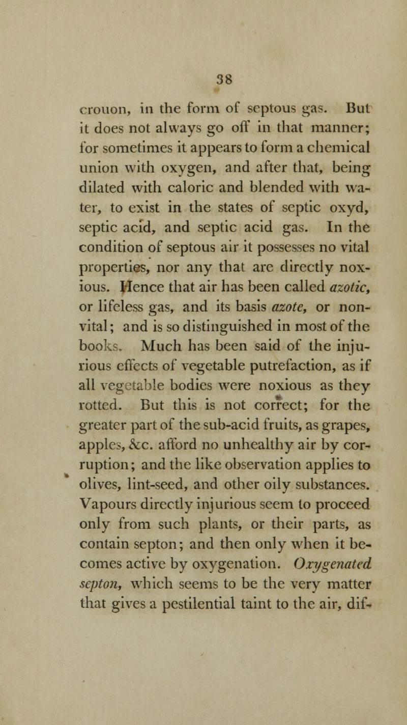 crouon, in the form of septous gas. But it does not always go off in that manner; for sometimes it appears to form a chemical union with oxygen, and after that, being dilated with caloric and blended with wa- ter, to exist in the states of septic oxyd, septic acid, and septic acid gas. In the condition of septous air it possesses no vital properties, nor any that are directly nox- ious. Hence that air has been called azotic, or lifeless gas, and its basis azote, or non- vital ; and is so distinguished in most of the books. Much has been said of the inju- rious effects of vegetable putrefaction, as if all vegetable bodies were noxious as they rotted. But this is not correct; for the greater part of the sub-acid fruits, as grapes, apples, &c. afford no unhealthy air by cor- ruption ; and the like observation applies to olives, lint-seed, and other oily substances. Vapours directly injurious seem to proceed only from such plants, or their parts, as contain septon; and then only when it be- comes active by oxygenation. Oxygenated septon, which seems to be the very matter that gives a pestilential taint to the air, dif-