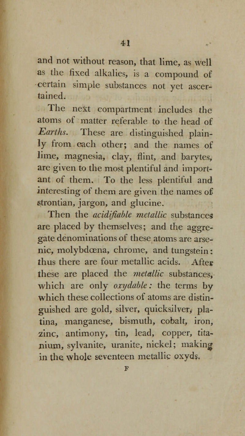 and not without reason, that lime, as well as the fixed alkalies, is a compound of certain simple substances not yet ascer- tained. The next compartment includes the atoms of matter referable to the head of Earths. These are distinguished plain- ly from each other; and the names of lime, magnesia, clay, flint, and barytes, are given to the most plentiful and import* ant of them. To the less plentiful and interesting of them are given the names of strontian, jargon, and glucine. Then the acidifiable metallic substances are placed by themselves; and the aggre- gate denominations of these atoms are arse- nic, molybdcena, chrome, and tungstein: thus there are four metallic acids. Aftes these are placed the metallic substances, which are only oxydable: the terms by which these collections of atoms are distin- guished are gold, silver, quicksilver, pla- tina, manganese, bismuth, cobalt, iron, zinc, antimony, tin, lead, copper, tita- nium, sylvanite, uranite, nickel; making in the whole seventeen metallic oxyds. F