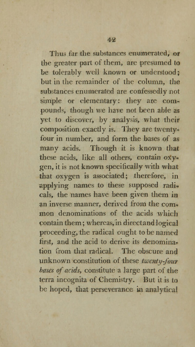 Thus far the substances enumerated, or the greater part of them, are presumed to be tolerably well known or understood; but in the remainder of the column, the substances enumerated are confessedly not simple or elementary: they ate com- pounds, though we have not been able as yet to discover, by analysis, what their composition exactly is. They are twenty- four in number, and form the bases of as many acids. Though it is known that these acids, like all others, contain oxy- gen, it is not known specifically with what that oxygen is associated; therefore, in applying names to these supposed radi^ cals, the names have been given them in an inverse manner, derived from the com- mon denominations of the acids which contain them; whereas, in direct and logical proceeding, the radical ought to be named first, and the acid to derive its denominar tion from that radical. The obscure and unknown constitution of these twenty-four bases of acids, constitute a large part of the terra incognita of Chemistry. But it is to be hoped, that perseverance in analytical
