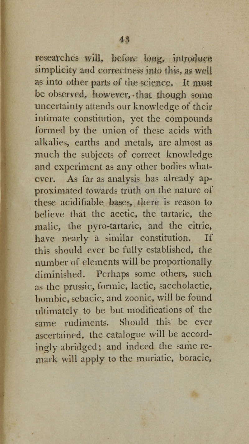 researches will, before long, introduce simplicity and correctness into this, as well as into other parts of the science. It must be observed, however, • that though some uncertainty attends our knowledge of their intimate constitution, yet the compounds formed by the union of these acids with alkalies, earths and metals, are almost as much the subjects of correct knowledge and experiment as any other bodies what- ever. As far as analysis has already ap- proximated towards truth on the nature of these acidifiable bases, there is reason to believe that the acetic, the tartaric, the malic, the pyro-tartaric, and the citric, have nearly a similar constitution. If this should ever be fully established, the number of elements will be proportionally diminished. Perhaps some others, such as the prussic, formic, lactic, saccholactic, bombic, sebacic, and zoonic, will be found ultimately to be but modifications of the same rudiments. Should this be ever ascertained, the catalogue will be accord- ingly abridged; and indeed the same re- mark will apply to the muriatic, boracic,