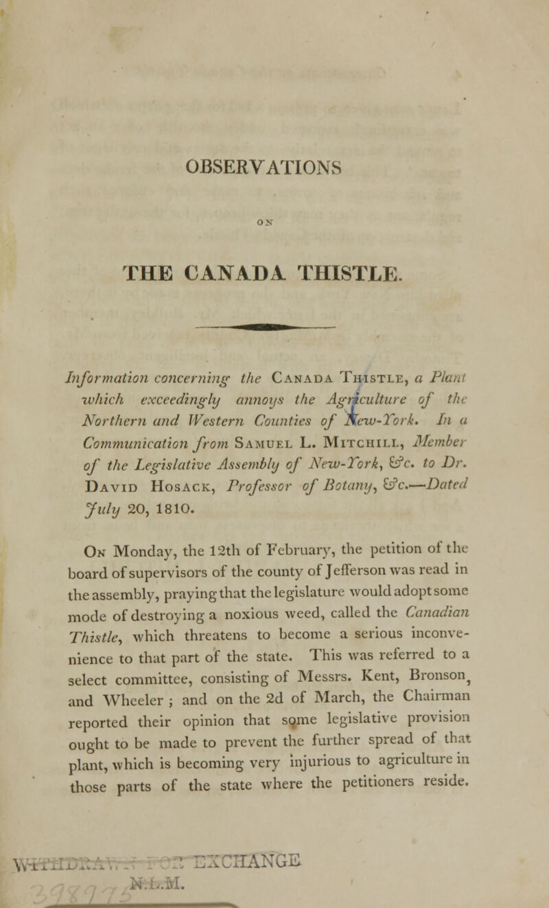 OBSERVATIONS THE CANADA THISTLE. Information concerning the Canada Thistle, a Plant which exceedingly annoys the Agriculture of the Northern and Western Counties of Ncw-Tork. In a Communication from Samuel L. Mitchill, Member of the Legislative Assembly of New-Tork, &?c. to Dr. David Hosack, Professor of Botany, &c—Dated July 20, 1810. On Monday, the 12th of February, the petition of the board of supervisors of the county of Jefferson was read in the assembly, praying that the legislature would adopt some mode of destroying a noxious weed, called the Canadian Thistle, which threatens to become a serious inconve- nience to that part of the state. This was referred to a select committee, consisting of Messrs. Kent, Bronson, and Wheeler ; and on the 2d of March, the Chairman reported their opinion that sqme legislative provision ought to be made to prevent the further spread of that plant, which is becoming very injurious to agriculture in those parts of the state where the petitioners reside. ... HANGS