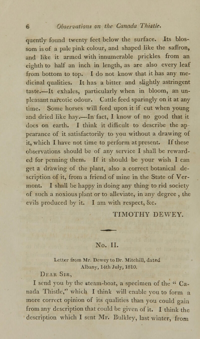 quently found twenty feet below the surface. Its blos- som is of a pale pink colour, and shaped like the saffron, and like it armed with innumerable prickles from an eighth to half an inch in length, as are also every leaf from bottom to top. I do not know that it has any me- dicinal qualities. It has a bitter and slightly astringent taste.—It exhales, particularly when in bloom, an un- pleasant narcotic odour. Cattle feed sparingly on it at any time. Some horses will feed upon it if cut when young and dried like hay.—In fact, I know of no good that it does on earth. I think it difficult to describe the ap pearance of it satisfactorily to you without a drawing of it, which I have not time to perform at present. If these observations should be of any service I shall be reward- ed for penning them. If it should be your wish I can get a drawing of the plant, also a correct botanical de- scription of it, from a friend of mine in the State of Ver- mont. I shall be happy in doing any thing to rid society of such a noxious plant or to alleviate, in any degree , the evils produced by it. I am with respect, &c. TIMOTHY DEWEY. No. II. Letter from Mr. Dewey to Dr. Mitchill, dated Albany, 14th July, 1810. Dear Sir, I send you by the steam-boat, a specimen of the  Ca- nada Thistle, which I think will enable you to form a more correct opinion of its qualities than you could gain from any description that could be given of it. I think the description which I sent Mr. Bulkley, last winter, from