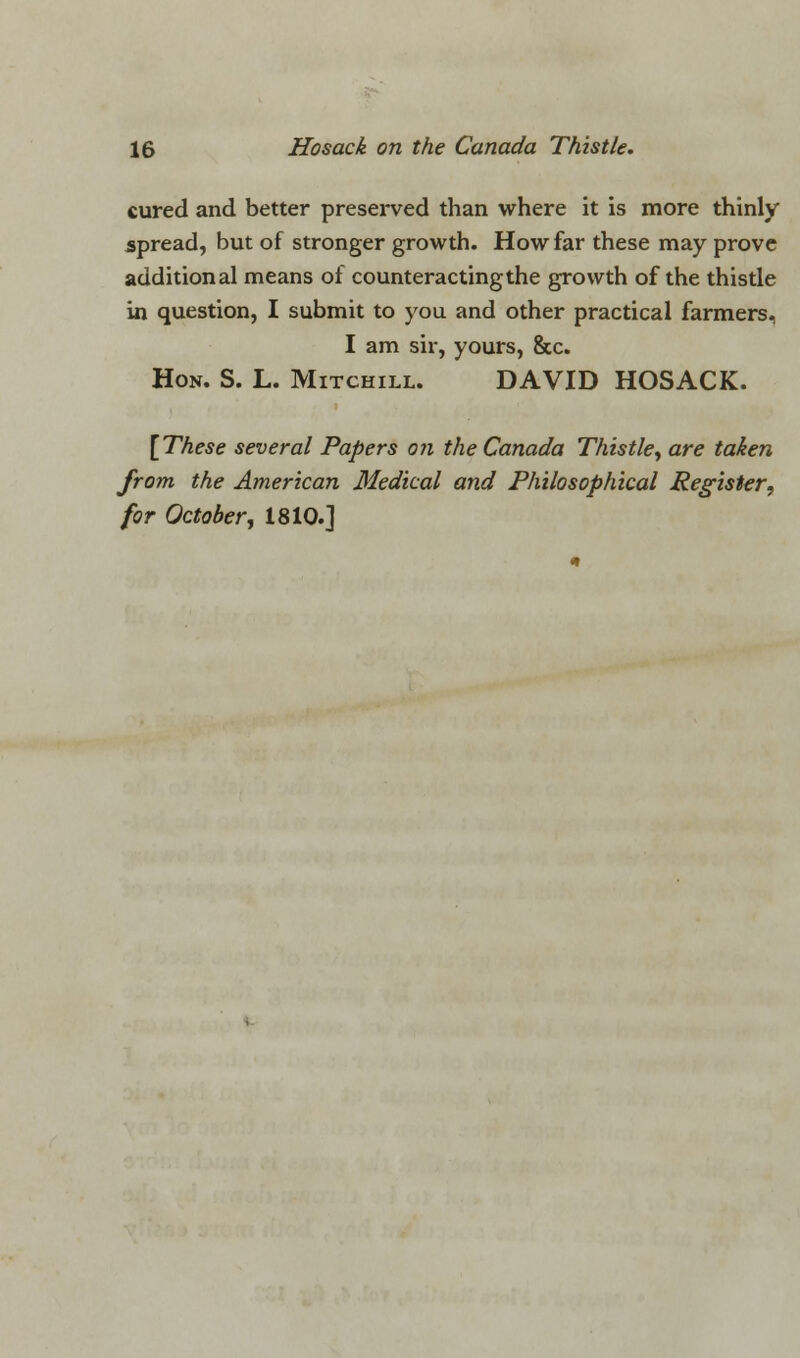 cured and better preserved than where it is more thinly spread, but of stronger growth. How far these may prove additional means of counteracting the growth of the thistle in question, I submit to you and other practical farmers, I am sir, yours, &c. Hon. S. L. Mitchill. DAVID HOSACK. {These several Papers on the Canada Thistle, are taken from the American Medical and Philosophical Register, for October, 1810.]