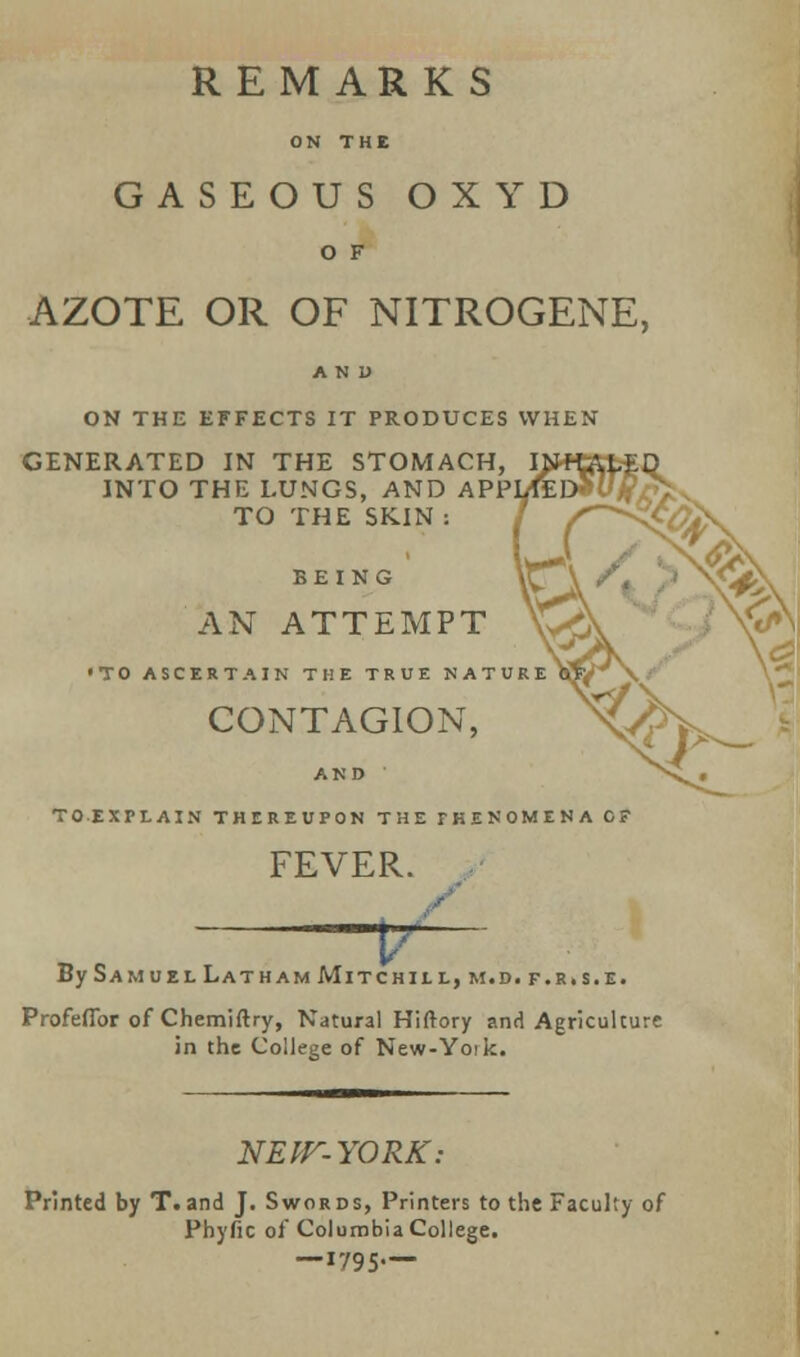 GASEOUS OXYD O F AZOTE OR OF NITROGENE, AND ON THE EFFECTS IT PRODUCES WHEN GENERATED IN THE STOMACH, INTO THE LUNGS, AND APP TO THE SKIN : BEING AN ATTEMPT 'TO ASCERTAIN THE TRUE KATC CONTAGION, AND TO EXPLAIN THEREUPON THE PHENOMENA OF FEVER. P By Samuel Latham Mitchill, m.d.f.r.s.e. Profeffor of Chemiftry, Natural Hiftory and Agriculture in the College of New-Yoik. NEW-YORK: Printed by T.and J. Swords, Printers to the Faculty of Phyfic of Columbia College. — 1795—