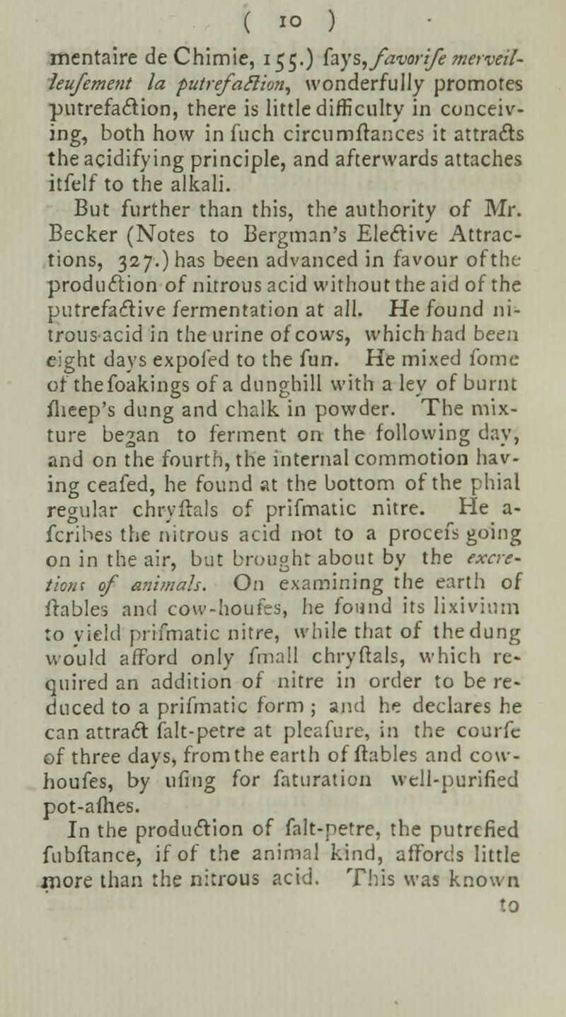 mentaire deChimie, 155.) fays, favorife merveil- leufement la putrefaftion, wonderfully promotes putrefaction, there is little difficulty in conceiv- ing, both how in fuch circumfrances it attracts the acidifying principle, and afterwards attaches itfelf to the alkali. But further than this, the authority of Mr. Becker (Notes to Bergman's Elective Attrac- tions, 327.) has been advanced in favour of the production of nitrous acid without the aid of the putrefactive fermentation at all. He found ni- trous acid in the urine of cows, which had been eight days expofed to the fun. He mixed fome or thefoakings of a dunghill with a ley of burnt flieep's dung and chalk in powder. The mix- ture began to ferment on the following day, and on the fourth, the internal commotion hav- ing ceafed, he found at the bottom of the phial regular chryftals of prifmatic nitre. He a- fcribes the nitrous acid not to a procefs going on in the air, but brought about by the excre- tions of animals. On examining the earth of flables and cow-houfes, he found its lixivium to yield prifmatic nitre, while that of the dung would afford only fmall chryftals, which re- quired an addition of nitre in order to be re- duced to a prifmatic form ; and he declares he can attract ialt-petre at pleafure, in the courfe of three days, from the earth of flables and cow- houfes, by ufing for faturation well-purified pot-afhes. In the production of falt-petre, the putrefied fubftance, if of the animal kind, affords little more than the nitrous acid. Tins was known to