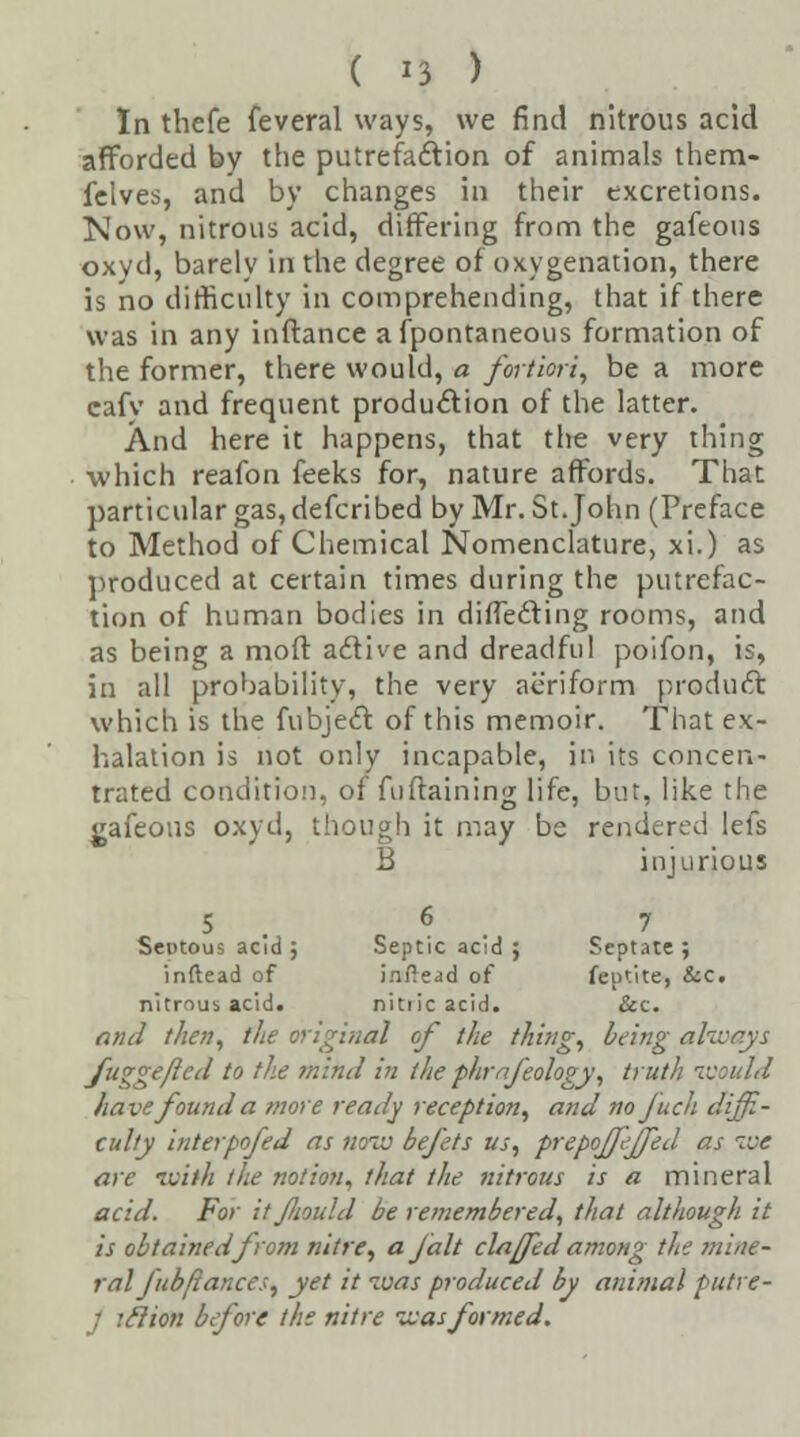 In thefe feveral ways, we find nitrous acid afforded by the putrefaction of animals them- felves, and by changes in their excretions. Now, nitrous acid, differing from the gafeous oxyd, barely in the degree of oxygenation, there is no difficulty in comprehending, that if there was in any inftance afpontaneous formation of the former, there would, a fortiori, be a more cafv and frequent production of the latter. And here it happens, that the very thing which reafon feeks for, nature affords. That particular gas, defcribed by Mr. St.John (Preface to Method of Chemical Nomenclature, xi.) as produced at certain times during the putrefac- tion of human bodies in directing rooms, and as being a moft active and dreadful poifon, is, in all probability, the very aeriform product which is the fubject of this memoir. That ex- halation is not only incapable, in its concen- trated condition, of fiiftaining life, but, like the gafeous oxyd, though it may be rendered lefs B injurious 5 6 7 Seutous acid ; Septic acid ; Septate ; inflead of iraftead of feptite, &c. nitrous acid. nitiicacid. &c. and then, the original of the thing, being ah fu<rgeftcd to the mind in the phtrfeology, truth would have found a more ready reception, and no Juch diffi- culty interpofed as now befets us, prepoffeffed as we are ivith the notion, that the nitrous is a mineral acid. For it fliould be remembered, that although it is obtained from nitre, a fait clafled among the mine- ral J ub/lances, yet it ivas produced by animal putre- lon before the nitre was formed.