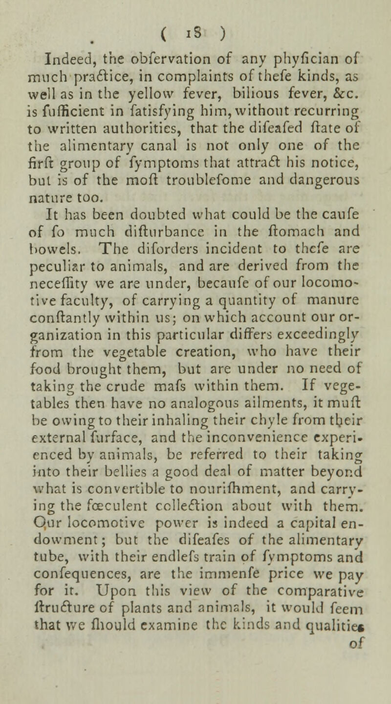 Indeed, the obfervation of any phyfician of much practice, in complaints of thefe kinds, as well as in the yellow fever, bilious fever, &c. is fufficient in fatisfying him, without recurring to written authorities, that the difeafed flate of the alimentary canal is not only one of the firft group of fymptoms that attract his notice, but is of the moft troublefome and dangerous nature too. It has been doubted what could be the caufe of fo much difturbance in the ftomach and bowels. The diforders incident to thcfe are peculiar to animals, and are derived from the neceffity we are under, becaufe of our locomo- tive faculty, of carrying a quantity of manure conftantly within us; on which account our or- ganization in this particular differs exceedingly from the vegetable creation, who have their food brought them, but are under no need of taking the crude mafs within them. If vege- tables then have no analogous ailments, it muft be owing to their inhaling their chyle from their external furface, and the inconvenience experi- enced by animals, be referred to their taking into their bellies a good deal of matter beyond what is convertible to nourifhment, and carry- ing the fceculent collection about with them. Qur locomotive power is indeed a capital en- dowment; but the difeafes of the alimentary tube, with their endlefs train of fymptoms and confequences, are the immenfe price we pay for ir. Upon this view of the comparative ftru&ure of plants and animals, it would feem that we fliould examine the kinds and qualitie* of