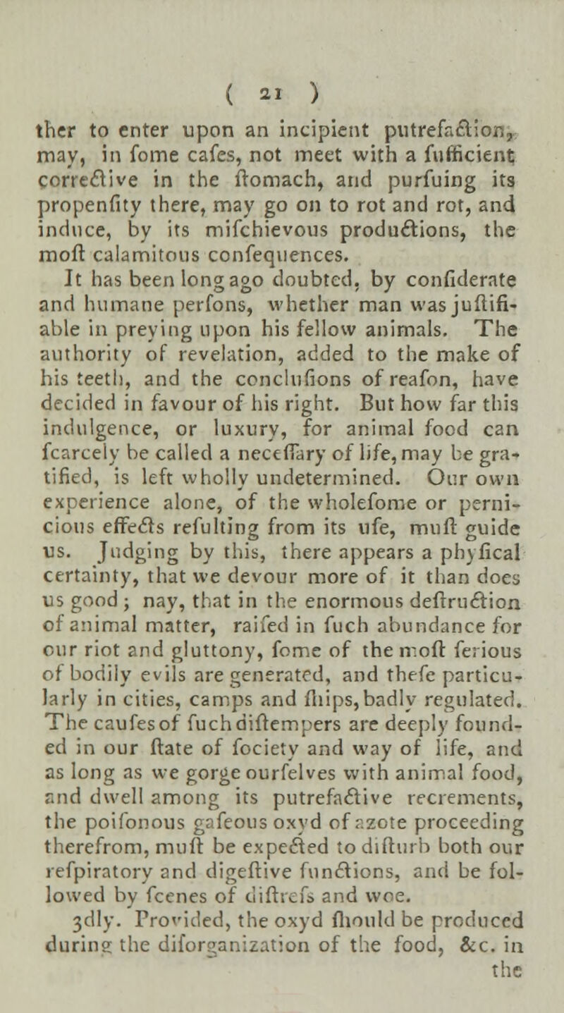 thcr to enter upon an incipient putrefaction, may, in fome cafes, not meet with a fuffictent; corrective in the ftomach, and purfuing its propenfity there, may go on to rot and rot, and induce, by its mifchievous productions, the moft calamitous confequences. It has been long ago doubted, by considerate and humane perfons, whether man wasjuftifi- able in preying upon his fellow animals. The authority of revelation, added to the make of his teetli, and the conclufions ofreafon, have decided in favour of his right. But how far this indulgence, or luxury, for animal food can fcarcely be called a necefiary of life, may be gra- tified, is left wholly undetermined. Our own experience alone, of the wholefome or perni- cious effects refulting from its ufe, mi)ft guide us. Judging by this, there appears a phyfical certainty, that we devour more of it than does us good ; nay, that in the enormous deftruction of animal matter, raifed in fuch abundance for our riot and gluttony, fome of the moft fe; ious of bodily evils are generated, and thefe particu- larly in cities, camps and iliips,badly regulated. The caufesof fuchdiftempers are deeply found- ed in our ftate of fociety and way of life, and as long as we gorge ourfelves with animal food, and dwell among its putrefactive recrements, the poifonous gafeous oxyd of azote proceeding therefrom, muft be expected to difturb both our refpiratory and digeftive functions, and be fol- lowed by fcenes of diftrefs and woe. 3elly. Provided, the oxyd fhould be produced during the diforganization of the food, &c. in