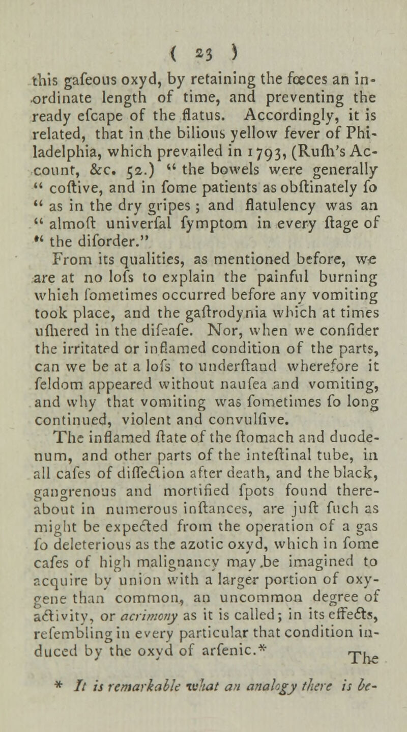 this gafeous oxyd, by retaining the fceces an in- ordinate length of time, and preventing the ready efcape of the flatus. Accordingly, it is related, that in the bilious yellow fever of Phi- ladelphia, which prevailed in 1793, (Rufh's Ac- count, &c. 52.)  the bowels were generally  coftive, and in fome patients as obftinately {o  as in the dry gripes ; and flatulency was an  almoft univerfal fymptom in every ftage of K the diforder. From its qualities, as mentioned before, we are at no lofs to explain the painful burning which fometimes occurred before any vomiting took place, and the gaftrodynia which at times ufhered in the difeafe. Nor, when we confider the irritated or inflamed condition of the parts, can we be at a lofs to underftand wherefore it feldom appeared without naufea and vomiting, and why that vomiting was fometimes fo long continued, violent and convulfive. The inflamed ftate of the ftomach and duode- num, and other parts of the inteftinal tube, in all cafes of difledion after death, and the black, gangrenous and mortified fpots found there- about in numerous inftances, are juft fuch as might be expected from the operation of a gas {o deleterious as the azotic oxyd, which in fome cafes of high malignancy may.be imagined to acquire by union with a larger portion of oxy- gene than common, an uncommon degree of activity, or acrimony as it is called; in its effects, refemblingin every particular that condition in- duced by the oxyd of arfenic* ,-p. * It is remarkable tuhat an analogy there is be-