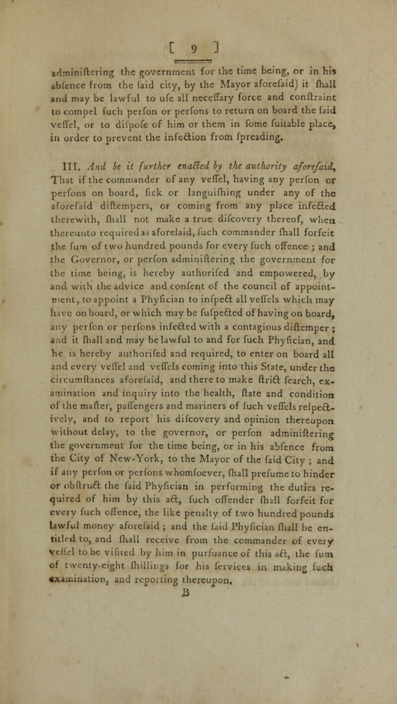 adminiflering the government for the time being, or in his abfence from the laid city, by the Mayor aforefaid) it fhali and may be lawful to ufe all neceffary force and conftraint to compel fuch perfon or perfons to return on board the laid veffel, or to diipofe of him or them in fome fuitable place, in order to prevent the infection from fpreading. III. And be it further enacted by the authority aforefaid^ That if the commander of any veffel, having any perfon or perfons on board, fick or languifhing under any of the aforefaid diftempers, or coming from any place infefted therewith, fhall not make a true difcovery thereof, when thereunto required as aforelaid, fuch commander fhall forfeit the fum of two hundred pounds for every fuch effence ; and the Governor, or perfon adminiflering the government for the time being, is hereby authorifed and empowered, by and with the advice and confent of the council of appoint- ment, to appoint a Phyfician to infpeft all veffcls which may have on board, or which may be fufpefted of having on board, any perfon or perfons infected with a contagious diftemper ; ind it fhall and may be lawful to and for fuch Phyfician, and he is hereby authorifed and required, to enter on board all and every veflel and veffcls coming into this State, under the circumftances aforefaid, and there to make ftrift fearch, ex- amination and inquiry into the health, ftate and condition of the mailer, palfengers and mariners of fuch veffels refpeft- ivcly, and to report his difcovery and opinion thereupon without delay, to the governor, or perfon administering the government for the time being, or in his abfence from the City of New-York, to the Mayor of the faid City ; and if any perfon or perfons whomfoever, fhall prefume to hinder or obfhuft the faid Phyfician in performing the duties re- quired of him by this aft, fuch offender fhall forfeit for every fuch offence, the like penalty of two hundred pounds lawful money aforefaid ; and the faid Phyfician fhall be en- titled to, and fhall receive from the commander of every veflel to be vifucd by him in purfuance of this aft, the fum of twenty-eight (hillings for his fervices in making fuch examination, and reporting thereupon, J3