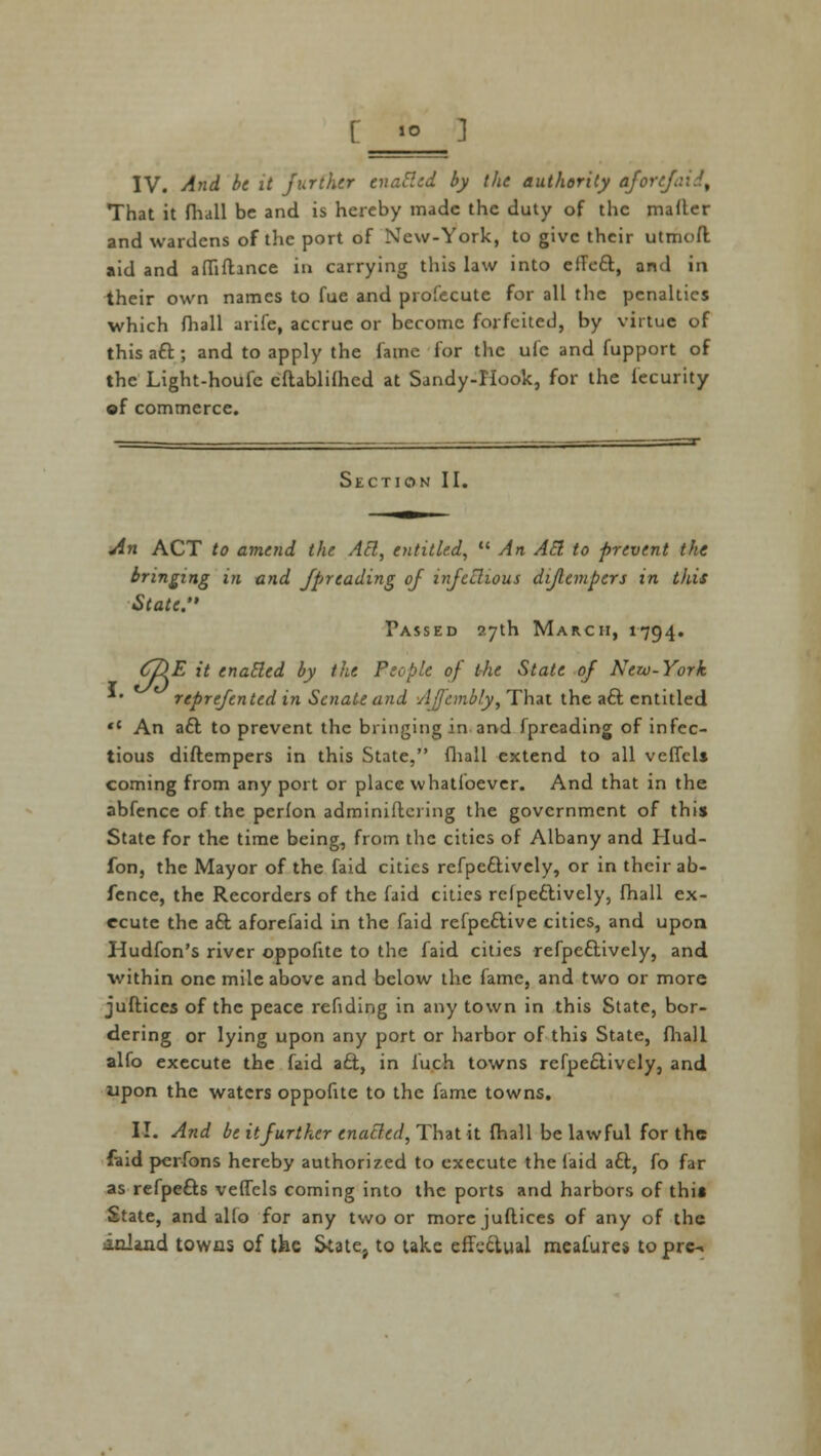 That it fliall be and is hereby made the duty of the mailer and wardens of the port of New-York, to give their utmofl aid and affifhnce in carrying this law into efTeft, and in their own names to fue and profecute for all the penalties which fhall arife, accrue or become forfeited, by virtue of this aft ; and to apply the fame for the ufc and fupport of the Light-houfc eftablifhed at Sandy-Hook, for the fecurity of commerce. Section II. An ACT to amend the Abl, entitled,  An Abl to prevent the bringing in and Jpreading of infcilious diflempers in this State. Fassed 27th March, 1794. (tRE it enabled by the People of the State of New-York reprefented in Senate and Afjcmbly, That the aft entitled «c An aft to prevent the bringing in and fpreading of infec- tious diftempers in this State, fliall extend to all veffcls coming from any port or place whatsoever. And that in the abfence of the peHon adminiftcring the government of this State for the time being, from the cities of Albany and Hud- fon, the Mayor of the faid cities refpeftively, or in their ab- fence, the Recorders of the faid cities refpeftively, fhall ex- ecute the aft aforefaid in the faid refpeftive cities, and upon Hudfon's river oppofite to the faid cities refpeftively, and within one mile above and below the fame, and two or more juftices of the peace rending in any town in this State, bor- dering or lying upon any port or harbor of this State, fliall alfo execute the faid aft, in luch towns refpeftively, and upon the waters oppofite to the fame towns. II. And be it further enabled, That it fhall be lawful for the faid perfons hereby authorized to execute the faid aft, fo far as refpefts veffcls coming into the ports and harbors of this State, and alfo for any two or more juftices of any of the inland towas of the State} to take effeftual measures to pre-