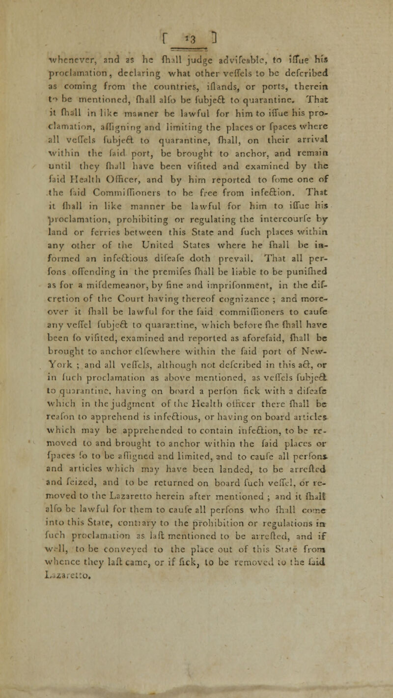 ■whenever, and as he fh:ill judge advifcablc, to ilTue his proclamation, declaring what other veffels to be defcribed as coming from the countries, lflands, or ports, therein t-> be mentioned, fhall alfo be fubjeft to quarantine. That it fhall in like manner be lawful for him to iffue his pro- clamation, afhgning and limiting the places or fpaces where all vefTels fubjeft to quarantine, fhall, on their arrival within the laid port, be brought to anchor, and remain until they fhall have been vifited and examined by the Paid Health Officer, and by him reported to fome one of the laid Commiffioncrs to be free from infection. That it fhall in like manner be lawful for him to iffue his proclamation, prohibiting or regulating the intercourfe by- land or ferries between this State and fuch places within any other of the United States where he fhall be in- formed an infectious difeafe doth prevail. That all per- sons ofTcnding in the premifes fhall be liable to be punifhed as for a mildemeanor, by fine and imprifonment, in the dif- cretion of the Court having thereof cognizance ; 2nd more- over it fhall be lawful for the faid commiffioners to caufe any veffel fubjeft to quarantine, wiiich before fhe fhall have been fo vifited, examined and reported as aforefaid, fhall be brought to anchor elfewhere within the faid port of New- York. ; and all veffels, although not defcribed in this aft, or in Inch proclamation as above mentioned, as veffels fubje6l to quarantine, having on board a perl'on fick with a difeafe which in the judgment of the Health officer there fhall be reafon to apprehend is infectious, or having on board articles which may be apprehended to contain infection, to be re- moved to and brought to anchor within the faid places or fpaces !o to be affigned and limited, and to caufe all perlons- and articles which may have been landed, to be arretted and feized, and to be returned on board fuch veffel. or re- moved to the Lazaretto herein after mentioned j and it fhall alfo be lawful for them to caufe all pcrfons who ffi dl come into this State, contiaiy to the prohibition or regulations in fuch proclamation as la ft mentioned to be arretted, and if well, to be conveyed to the place out of this Sta'e from whence they laltcame, or if fick, to be removed to the laid tto,