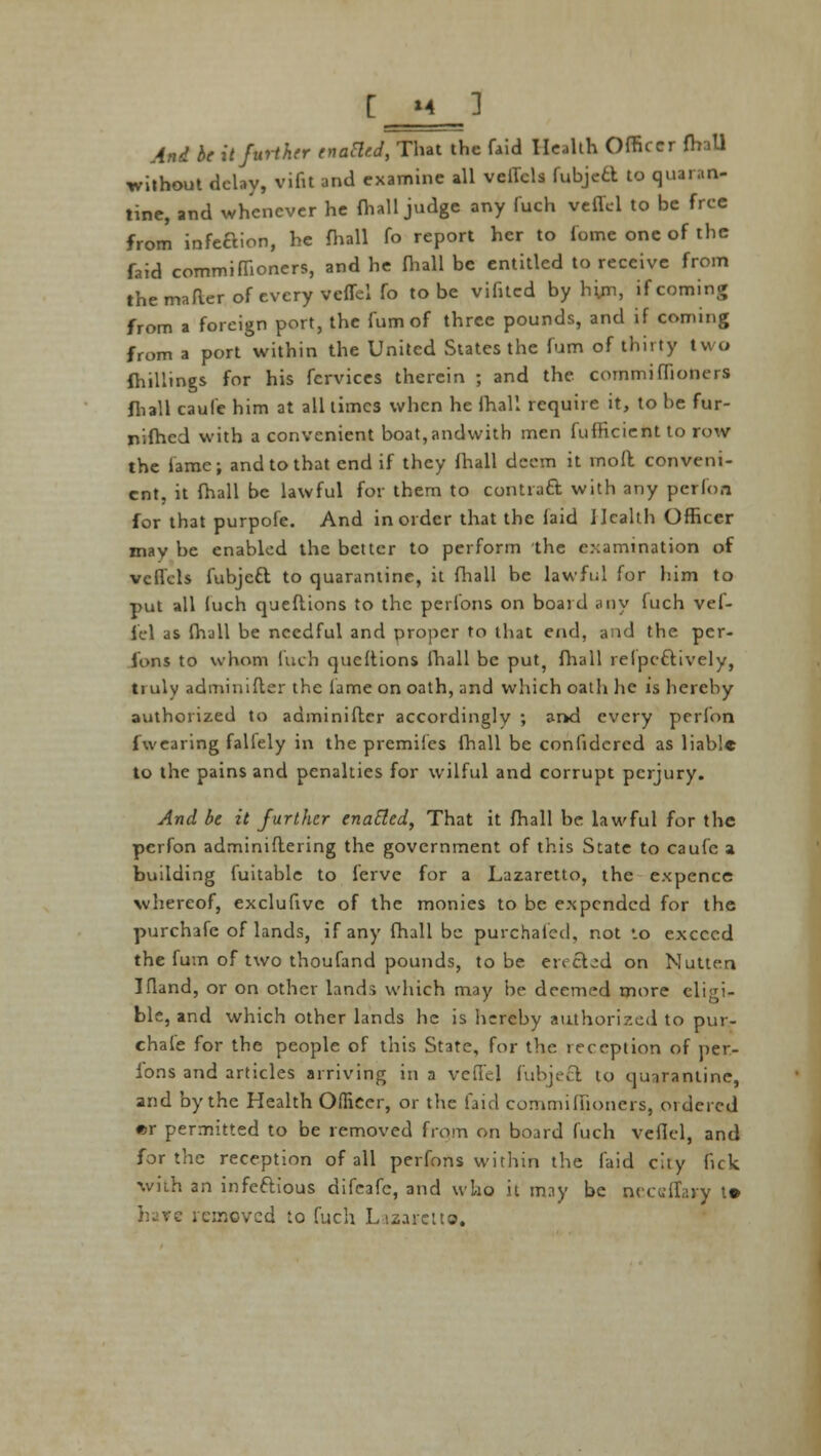 And be it further enacled, That the faid Health Officer fhall without delay, vifit and examine all veffcls fubjed to quaran- tine, and whenever he {hall judge any fuch veflel to be free from infection, he fhall fo report her to Come one of the faid commiffioners, and he (hall be entitled to receive from themaRer of every veflel fo to be vifitcd by h'xjcn, if coming from a foreign port, the fumof three pounds, and if coming from a port within the United States the fum of thirty two fhillings for his fervices therein ; and the commifTioners fliall caufe him at all times when he fhall require it, to he fur- nifhed with a convenient boat,andwith men fufficient to row the lame; and to that end if they fhall deem it mod conveni- ent, it fhall be lawful for them to contract with any perfon for that purpofe. And in order that the faid Health Officer may he enabled the better to perform the examination of vcflcls fubjett to quarantine, it fhall be lawful for him to put all luch queflions to the perions on board any fuch vef- lel as fhall be needful and proper to that end, and the per- ions to whom luch qucftions fhall be put? fhall relpeftively, truly adminifter the lame on oath, and which oath lie is hereby authorized to adminiftcr accordingly ; arkd every perfon fwearing falfely in the premiics fhall be confidcrcd as liable to the pains and penalties for wilful and corrupt perjury. And be it further enacted, That it fhall be lawful for the perfon adminiftering the government of this State to caufe a building fuitable to ferve for a Lazaretto, the expence whereof, exclufive of the monies to be expended for the purchafe of lands, if any fhall be purchaicd, not *.o exceed the fum of two thoufand pounds, to be erected on Nutten Ifland, or on other lands which may he deemed more eliei- ble, and which other lands he is hereby authorized to pur- chale for the people of this State, for the reception of per- ions and articles arriving in a veflel fubjeft to quarantine, and by the Health Officer, or the faid commiffioners, ordered «r permitted to be removed from on board fuch veflel, and for the reception of all perfons within the faid city fick with an infeftious difeafc, and who it may be neceffary t» h^rc removed to fuch Lazareita.