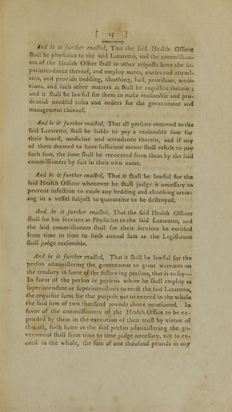 i it further ena&ed, That the I I. Officer flu!! be phyfician to the- laid Lazaretto, and the coimr, crsofthe Health Office fhall in other rripefts have th penntendance thereof, and employ mates, nurlcsand attend- ants, and provide bedding, cloathing, fuel, provifions, medi- cines, and fuch other matters as fhall be requisite therein ; and it fhall be lawful for them to make reafonable and pru- dential needful rules and orders for the government and management thereof. And be it jurther enabled, That all perfons removed to the faid Lazaretto, fhall be liable to pay a reafonable fum for their board, medicine and attendance therein, and if any of them deemed to have fuflicient means fhall rcfufc to pav fuch fum, the lame fhall be recovered from them by the /aid commiffioners by fuit in their own name. And be it further enabled, That it fhall be lawful for the faid Health Officer whenever he fhall judgs it neceffary to prevent infection to caufe any bedding and cloathing arriv- ing in a vcffel fubje£t to quarantine to be deflroyed. And be it Jurther enabled, That the faid Health Officer (hall for his fervices as Phyfician to the faid Lazaretto, and the (aid commiffioners fhall for their fervices be entitled from time to time to fuch annual fum as the Legifhture dull judge reafonable. And be it further enaEl:d, That it fhall be lawful for the perfon administering the government to grant warrants on the trcalury in favor of the following perfons, that is to fay- In favor of the perfon or perfons whom he ffiall employ as fuperintendant or fuperintendants to erc& the laid Lazaretto, the requifitc fums for that purpnfe not to exceed in the whole the laid fum of two thoufand pounds above mentioned. In favor of the commiffioners of the Health Office to be ex- pended by them in the execution of their trull by virtue of this act, fuch fums as the faid perfon adminifterirsg the go- vernment fhall from time to time judge neceiTary, not to ex- ceed in the whole, the fum of one thoufand pounds in any