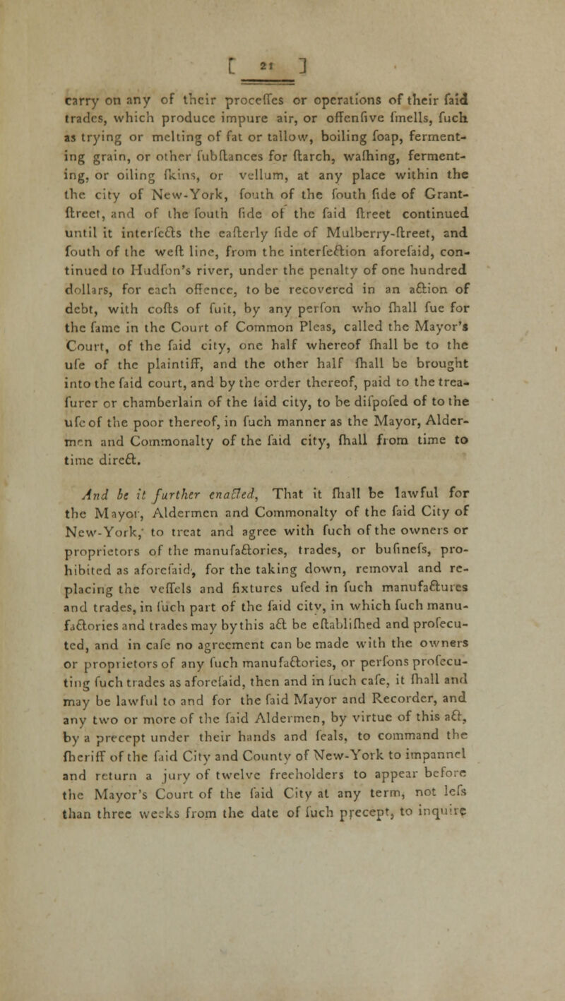 [ »' ] carry on any of their proceffes or operations of their faid trades, which produce impure air, or offenfivc fmells, fuch as trying or melting of fat or tallow, boiling foap, ferment- ing grain, or other fubflances for ftarch, warning, ferment- ing, or oiling (kins, or vellum, at any place within the the city of New-York, fouth of the fouth fide of Grant- ftrect, and of the fouth fide of the faid ftreet continued until it interfefts the eafterly fide of Mulbcrry-ftreet, and fouth of the weft line, from the interferon aforefaid, con- tinued to Hudfon's river, under the penalty of one hundred dollars, for each offence, to be recovered in an aftion of debt, with cofts of fuit, by any perfon who fhall fue for the fame in the Court of Common Pleas, called the Mayor's Court, of the faid city, one half whereof fhall be to the ufe of the plaintiff, and the other half fhall be brought into the faid court, and by the order thereof, paid to the trea- furcr or chamberlain of the laid city, to be diipofed of to the ufoof the poor thereof, in fuch manner as the Mayor, Alder- men and Commonalty of the faid city, fhall from time to time direft. And be it further enatfed, That it fhall be lawful for the Mayor, Aldermen and Commonalty of the faid City of New-York, to treat and agree with fuch of the owners or proprietors of the manufactories, trades, or bufinefs, pro- hibited as aforefaid, for the taking down, removal and re- placing the veffels and fixtures ufed in fuch manufaftures and trades, in fuch part of the faid citv, in which fuch manu- factories and trades may by this aft be eftablifhed and profecu- tcd, and in cafe no agreement can be made with the owners or proniietors of any fuch manufaftorics, or perfons profecu- ting fuch trades as aforefaid, then and in luch cafe, it fhall and may be lawful to and for the faid Mayor and Recorder, and any two or more of the faid Aldermen, by virtue of this aft, by a precept under their hands and feals, to command the fhcriff of the f.iid City and County of New-York to impannel and return a jury of twelve freeholders to appear before the Mayor's Court of the faid City at any term, not lefs than three weeks from the date of fuch precept, to inquiry