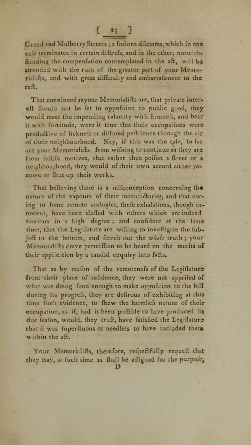 [ «5 ] Grand and Mulberry Streets ; a forlorn dilemma,which in one cafe terminates in certain diftrefs, and in the other, notwith- (landing the compenfation contemplated in the act, will ba attended with the ruin of the greater part of your Memo- rialists, and with great difficulty and embarialsment to the reft. That convinced asyour Memorialists are, that private inter- eft fhould not be fet in opposition to public good, they would meet the impending calamity with firmnefs, and bear it with fortitude, were it true that their occupations were productive of ficknefs or diffufed peftilencc through the air of their neighbourhood. Nay, if this was the Qafc, fo far are your Memorialists from wifhing to continue as they are from fclfifh motives, that rather than poifon a ftreet or a neighbourhood, they would of their own accord either re- move or fhut up their works. That believing there is a mifconccption concerning th« nature of the vapours of their manufactories, and that ow- ing to feme remote analogies, thefe exhalations, though in- nocent, have been clafTed with others which are indeed noxious in a high degree ; and confident at the lame time, that the Legifiature are willing to investigate the fub- jeet to the bottom, and fcarch out the whole truth ; your Memorialists crave pcrmiffion to be heard on the merits of their appliotion by a candid enquiry into facts. That as by rcafon of the rcmotenefs of the Legifiature from their place of refidence, they were not apprifed of what was doing foon enough to make oppofition to the bill during its progrefs, they are defirous of exhibiting at this time fuch evidence, to (hew the harmlefs nature of their occupation, as if, had it been poffible to have produced in due fcafon, would, they trust, have fatisfied the Legifiature that it was fuperfiuous or ncedlefs to have included thera within the act. Your Memorialists, therefore, refpectfully requeft that they may, at fuch time as fhall be afiigncd for the purpole, D