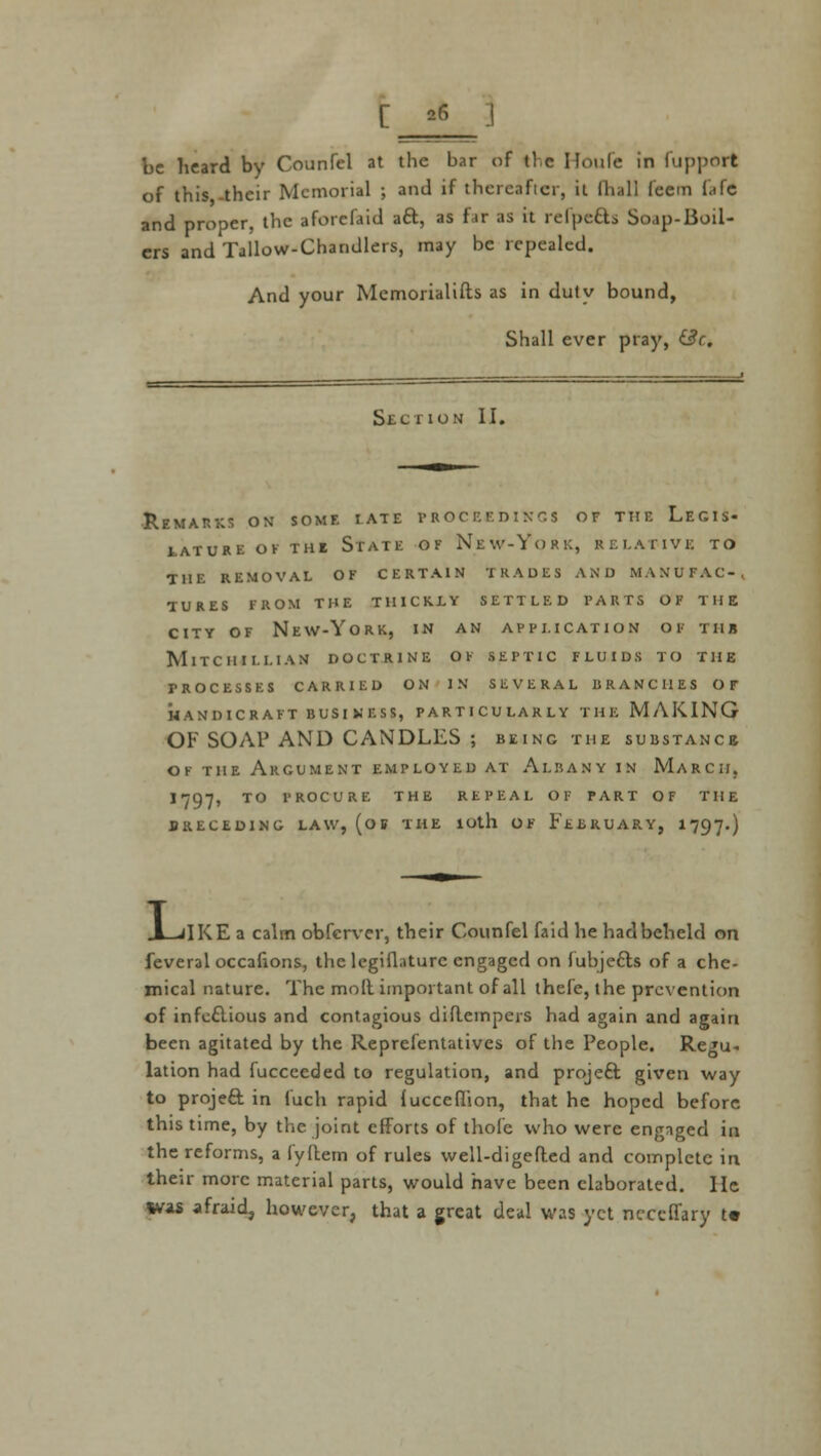 [ 26 be heard by Counfel at the bar of the Houfe in fupport of this -their Memorial ; and if thereafter, it fhall feem (<ife and proper, the aforcfaid aft, as far as it refpefts Soap-Boil- ers and Tallow-Chandlers, may be repealed. And your Memorialists as in duly bound, Shall ever pray, &c. Section II. ■Remarks on some iate proceedings of the Legis- lature ok thi State of New-York, relative to the removal of certain trades and manufac-, tures from the thickly settled parts of the city of New-York, in an application of tub Mitch i i.i.i an doctrine of septic fluids to the PROCESSES CARRIED ON IN SEVERAL BRANCHES OF HANDICRAFT BUSINESS, PARTICULARLY THE MAKING OF SOAP AND CANDLES ; being the substance of the Argument employed at Albany in March, 1797, TO procure the repeal of part of the BRECEDING LAW, (off THE lOtll OF FEBRUARY, 1797«) L, iIKE a calm obferver, their Counfel faid he had beheld on feveral occafions, the legiflaturc engaged on fubjefts of a che- mical nature. The molt important of all thefe, the prevention of infectious and contagious difteinpers had again and again been agitated by the Reprefentatives of the People. Regu- lation had fucceeded to regulation, and project given way to project in fuch rapid iucceflion, that he hoped before, this time, by the joint efforts of thole who were engaged in the reforms, a lyftem of rules well-digefted and complete in their more material parts, would have been elaborated. lie Wis afraid, however, that a great deal was yet neceffary t«