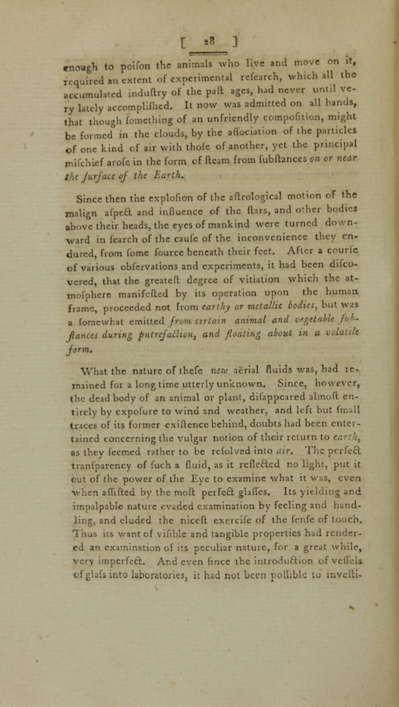 enough to poifon tlic animals who live and move on it, requited an extent of experimental refearch, which all the accumulated induftry of the paft ages, had never until ve- ry lately accomplifhed. It now was admitted on all hands, that though fomething of an unfriendly compofition, might be formcd° in the clouds, by the affectation of the particles of one kind of air with thofe of another, yet the principal mifchief arofc in the form of fteam from fubftances on or near the jurfacc of the Earth. Since then the explofion of the aftrological motion of the malign afpeft and influence of the ftars, and other bodies above their heads, the eyes of mankind were turned down- ward in fearch of the caufe of the inconvenience they en- dured, from fome fource beneath their feet. After a courlc of various obfervations and experiments, it had been difco- vered, that the grcateft degree of vitiation which the at- mofphere manifefted by its operation upon the human frame, proceeded not from earthy or metallic bodies, but was a fomewhat emitted from certain animal and vegetable fub- Jlances during putrefaUion, and floating about in a volatile form. What the nature of thefe nezv aerial fluids was, had le- mained for a long time utterly unknown. Since, however, the dead body of an animal or plant, difappcared almoft en- tirely by cxpolure to wind and weather, and left but (mull traces of its former cxiflence behind, doubts had been enter- tained concerning the vulgar notion of their return to earth, as thev feemed rather to be refolved into air. The perfe£l tranlparency of fuch a fluid, as it rcflefted no light, put it out of the power of the Eye to examine what it was, even when aflifted by the moft perfect glaffcs. Its yielding and impalpable nature evaded examination by feeling and hand- ling, and eluded the niccft exercife of the fenfe of touch. Thus its want of vifible and tangible properties hud render- ed an examination of its peculiar nature, for a great while, very imperfect. And even lince the introduction of veflels of glafs into laboratories, it had not been polliblc to invelti-