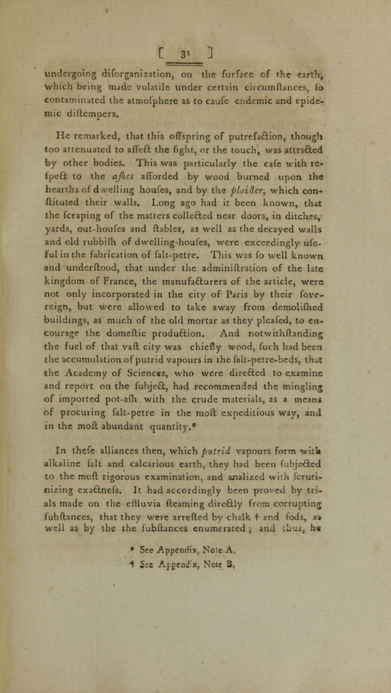 [ 3t 1 undergoing disorganization, on the furface cf the earth, which being made volatile under certain chcumflances, fo contaminated the atmofphere as to caufe endemic and epide- mic diitempers. He remarked, that this offspring of putrefaction, though too attenuated to affect the fight, or the touch, was attracted by other bodies. This was particularly the cafe with re- Ipcfct to the afics afforded by wood burned upon the hearths of dwelling houfes, and by the plaifler, which con- flituted their walls. Long ago had it been known, that the fcraping of the matters collected near doors, in ditches, yards, out-houfes and ftables, as well as the decayed walls and old rubbifh of dwelling-houfcs, were exceedingly ufc- f'ul in the fabrication of falt-pctre. This was fo well known and underftood, that under the adminiflration of the late kingdom of France, the manufacturers of the article, were not only incorporated in the city of Paris by their fove- reign, but were allowed to take away from dcmolifhcd buildings, as much of the old mortar as they plcafed, to en- courage the domeftic production. And notwithftanding the fuel of that vaft city was chiefly wood, fuch had been the accumulation of putrid vapours in the falt-petrc-bcds, that the Academy of Sciences, who were directed to examine and report on the fubject, had recommended the mingling of imported pot-afli with the crude materials, as a means of procuring falt-petre in the molt expeditious way, and in the mofl abundant quantity.* In thefe alliances then, which putrid vapours form with alkaline fait and calcarious earth, they had been fubjected to the moft rigorous examination, and malized with Scruti- nizing exattnefs. It had accordingly been proved by tri- als made on the effluvia (learning directly from corrupting fubftances, that they were arretted by chalk + and foda, as well as by the the fubftances enumerated ; and thus, h* * See Appendix, Nole A,
