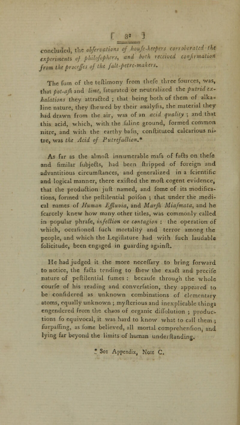 r_3* _] concluded, the obfervalions of koufe-kceptrs corroborated the experiments of philqfophers, and both received confirmation from theprocejes of (he falt-pette-makers. The fum of the teftimony from tliclc three fourr.es, was, that pot-ajk and lime, laturatcd or neutralized the putrid ex- halations they attracted ; that being both of them of alka- line nature, they (hewed by their analyfis, the material they had drawn from the air, was of an acid quality ; and that this acid, which, with the faline ground, formed common nitre, and with the earthy bafis, conflituted calcarious ni- tre, was the Acid of Putrefaction * As far as the almoil innumerable mafs of facts on thefe and fimilar fubjects, had been {hipped of foreign and advantitious circumdances, and generalized in a feientihe and logical manner, there exifted the mod cogent evidence, that the production juft named, and fome of its modifica- tions, formed the peflilential poifon ; that under the medi- cal names of Human Effluvia, and Marjh Miafmata, and he fcarcely knew how many other titles, was commonly called in popular phrafc, infection or contagion : the operation of which, occafioned luch mortality and terror among the people, and which the Legiuature had with fuch laudable (olicitudc, been engaged in guarding againft. He had judged it the more neceffary to bring forward to notice, the facts tending to fhew the exact and prccife nature of peftilcntial fumes : becaufc through the whole courfe of his reading and converfation, they appeared to be confidcred as unknown combinations of elementary atoms, equally unknown ; myftcrious and inexplicable things engendered from the chaos of organic dilTolution ; produc- tions fo equivocal, it was hard to know what to call them ; furpaffing, as fome believed, all mortal comprchcnfion, and lying far beyond the limits of human underflanding.