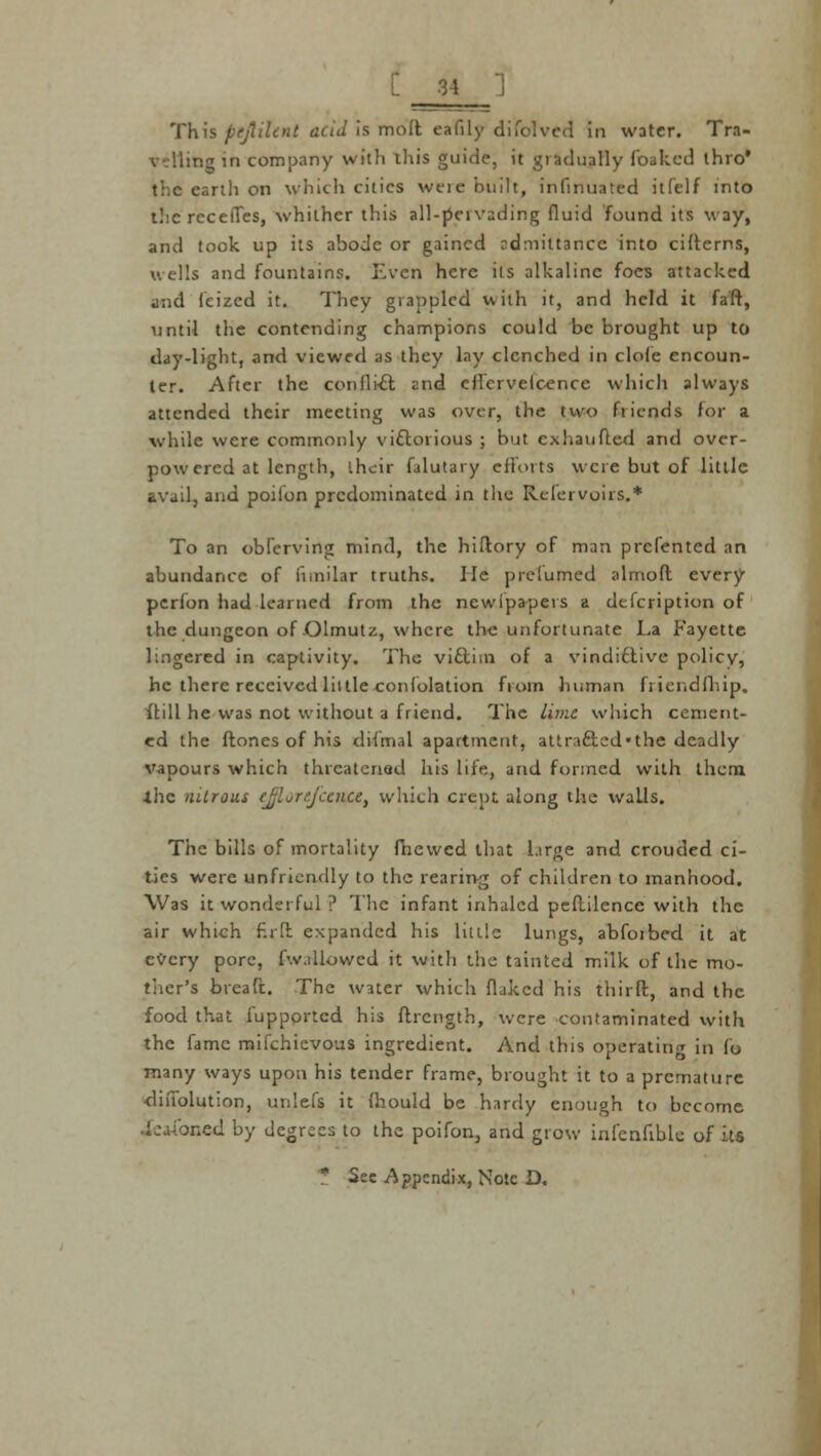 I This pejliltnt acid Is molt eafily difclved in water. Tit- line in company with this guide, it gradually foaked thro* the earth on which cities weie built, infinuated itfelf into the recelTes, whither this all-peivading fluid found its w ay, and took up its abode or gained rdniittancc. into citterns, u ells and fountains. Even here its alkaline foes attacked jnd feized it. They grappled with it, and held it fa'ft, until the contending champions could be brought up to day-light, and viewed as they lay clenched in clofe encoun- ter. After the conflict znd cflcrvelcencc which always attended their meeting was over, the two fiiends for a ■while were commonly victorious ; but cxhaufted and over- powered at length, their falutary efforts were but of little avail, and poilon predominated in the Rclei vuirs.* To an obferving mind, the hiflory of man prcl'ented an abundance of iimilar truths, lie pre fumed almoft every pcrfon had learned from the newfpapers a defcription of the dungeon of Olmutz, where the unfortunate La Fayette lingered in captivity. The viclim of a vindictive policy, he there received little confolation from human fiicndfliip. ilill he was not without a friend. The lime which cement- ed the ftnnes of his difmal apartment, attra&ed'the deadly vapours which threatened his life, and formed with them •the nitrous ejlorefcence, which crept, along the walls. The bills of mortality fhewed that large and crouded ci- ties were unfriendly to the rearing of children to manhood. Was it wonderful ? The infant inhaled pcftilence with the air which f.rft expanded his little lungs, abfoibed it at every pore, (wallowed it with the tainted milk of the mo- ther's bteaft. The water which fluked his third, and the food that fupportcd his ftrcngth, were contaminated with the fame mifchievous ingredient. And this operating in fo many ways upon his tender frame, brought it to a premature diiiolution, unlefs it fhould be hardy enough to become med by degrees to the poifon, and grow infennble of its