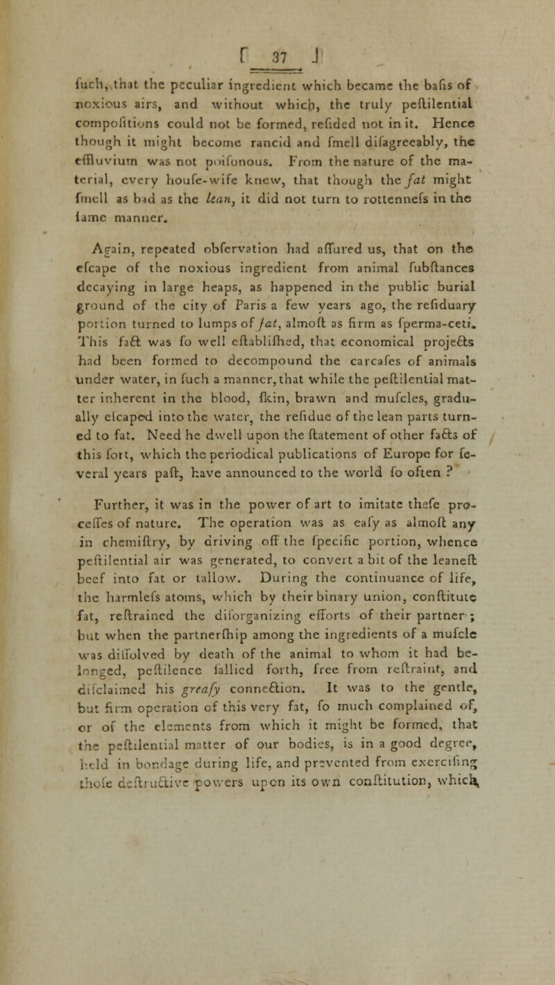 luch, that the peculiar ingredient which became the bafis of noxious airs, and without which, the truly peftilential competitions could not be formed, refided not in it. Hence though it might become rancid and fmell difagreeably, the effluvium was not poifonous. From the nature of the ma- terial, every houfe-wife knew, that though the fat might fmcll as b-td as the Uan, it did not turn to rottennefs in the lame manner. Again, repeated obfervation had adored us, that on the efcape of the noxious ingredient from animal fubftances decaying in large heaps, as happened in the public burial ground of the city of Paris a few years ago, the refiduary portion turned to lumps of fat, almoft as firm as fperma-ceti. This fatt was fo well eftablifhed, that economical projects had been formed to decompound the carcafes of animals under water, in fuch a manner, that while the peftilential mat- ter inherent in the blood, fkin, brawn and mufcles, gradu- ally clcaped into the water, the refidue of the lean parts turn- ed to fat. Need he dwell upon the ftatement of other fafts of this fort, which the periodical publications of Europe for fe- veral years paft, have announced to the world lb often ? Further, it was in the power of art to imitate thefe pre- cedes of nature. The operation was as eafy as almolt any in chemiftry, by driving off the fpecific portion, whence peftilential air was generated, to convert a bit of the leaneft beef into fat or tallow. During the continuance of life, the harmlefs atoms, which by their binary union, conftitute fat, reftraincd the disorganizing efforts of their partner ; but when the partnership among the ingredients of a mufcle was diifolved by death of the animal to whom it had be- longed, peftilence iallicd forth, free from reftraint, and difclaimed his grrafy connection. It was to the gentle, but firm operation of this very fat, fo much complained of, or of the elements from which it might be formed, that the peftilential matter of our bodies, is in a good degree, held in bondage during life, and prevented from exercihng ihofc dcflru&ive powers upon its own conftitution, which,