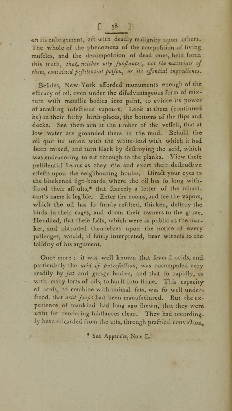 «n its enlargement, act with deadly malignity upon others. The whole of the phenomena of the competition of living mufclcs, and the decompofition of dead ones, held forth this truth, that,, neither oily fubflances, nor the materials of th-em, contained pejlilcntial poifon, or its ejfential ingredients. Befides, New-York afforded monuments enough of the efficacy of oil, even under the difadvantageous form of mix- ture with metallic bodies into paint, to evince its power ofarrefting infectious vapours. Look at them (continued he) in their filthy birth-places, the bottoms of the flips and docks. See them aim at the timber of the veffels, that at low water are grounded there in the mud. Behold the oil quit its union with the white-lead with which it had been mixed, and turn black by deftroying the acid, which was endeavoring to cat through to the planks. View thefe peftilential fleams as they rife and exert their defhuctive effects upon the neighbouring houfes. Direct your eyes to the blackened fign-boaids, where the oil has fo long with- ftood their affaults,* that fcarcely a letter of the inhabi- tant's name is legible. Enter the rooms, and fee the vapors, which the oil has fo firmly refifted, thicken, deflroy the birds in their cages, and doom their owners to the grave. He added, that thefe facts, which were as public as the mar- ket, and obtruded themfelves upon the notice of every palfenger, would, if fairly interpreted, bear witnets to the iolidity of his argument. Once more : it was well known that feveral acids, and particularly the acid of putrefatlion, was decompofed very readily by fat and greafy bodies, and that fo rapidly, as with many forts of oils, to bur ft into flame. This capacity of acids, to combine with animal fats, was fo well under- ftood. that acid J'caps had been manufactured. But the ex- perience of mankind had long ago fhewn, that they were unfit for rendering fubfbnces clean. They had according- ly been difcarded from the arts, through practical conviction^