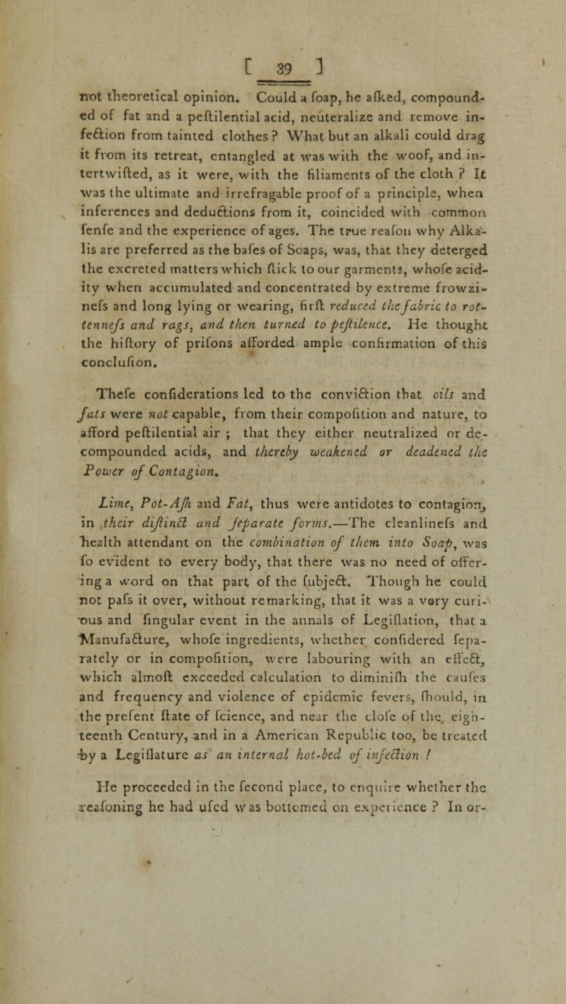 not theoretical opinion. Could a foap, he afked, compound- ed of fat and a peftilential acid, neuteralize and remove in- fection from tainted clothes ? What but an alkali could drag it from its retreat, entangled at was with the woof, and in- tcrtwifted, as it were, with the filiaments of the cloth ? It was the ultimate and irrefragable proof of a principle, when inferences and deductions from it, coincided with common. fenfe and the experience of ages. The true reafou why Alka- lis are preferred as the bafes of Soaps, was, that they deterged the excreted matters which flick to our garments, whofe acid- ity when accumulated and concentrated by extreme frowzi- nefs and long lying or wearing, firft reduced tliefabric to rot- tennefs and rags, and then turned to pejtileuce. He thought the hiftory of prifons afforded ample confirmation of this conclufion. Thefe confederations led to the conviction that oils and fats were not capable, from their compoiition and nature, to afford peftilential air ; that they either neutralized or de- compounded acids, and thereby weakened or deadened the Power of Contagion. Lime, Pot-AJJi and Fat, thus were antidotes to contagion, in their dijlincl and jeparate forms.—The cleanlinefs and health attendant on the combination of them into Soap, was fo evident to every body, that there was no need of offer- ing a vvord on that part of the fubjeft. Though he could not pafs it over, without remarking, that it was a vary curi- ■ous and angular event in the annals of Legislation, that a ■Manufacture, whofc ingredients, whether confidered fepa- rately or in compofition, were labouring with an effect, which almoft exceeded calculation to diminifh the caufes and frequency and violence of epidemic fevers, fhould, in the prcfent flate of Icience, and near the cloie of the. eigh- teenth Century, and in a American Republic too, be treated -by a Legiflaturc as an internal hot-bed of infection ! He proceeded in the fecond place, to enqwite whether the .reasoning he had ufed was bottomed on experience ? In or-