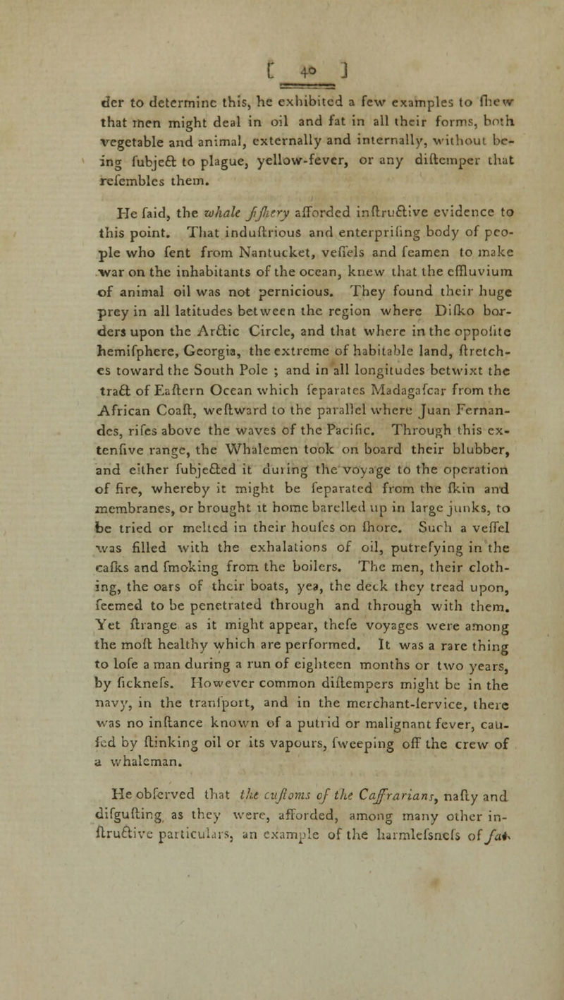 der to determine this, he exhibited a few examples to fhew that men might deal in oil and fat in all their forms, both vegetable and animal, externally and internally, without be- ing fubjeft to plague, yellow-fever, or any diftemper that refembles them. Pie faid, the whale jijktry afforded inftru&ive evidence to this point. That induftrious and enterprifing body of peo- ple who fent from Nantucket, vefiels and feamen to make war on the inhabitants of the ocean, knew that the effluvium of animal oil was not pernicious. They found their huge prey in all latitudes between the region where Difko bor- ders upon the Arftic Circle, and that where in the oppohte hemifphere, Georgia, the extreme of habitable land, ftretch- cs toward the South Pole ; and in all longitudes betwixt the traci of Eaftern Ocean which feparatcs Madagafcar from the African Coaft, weftward to the parallel where Juan Fernan- des, rifes above the waves of the Pacific. Through this ex- tenfive range, the Whalemen took on board their blubber, and either fubjefted it duiing the voyage to the operation of fire, whereby it might be feparated from the fkin and membranes, or brought it home barclled up in large junks, to be tried or melted in their houlcs on fhorc. Such a veffel was filled with the exhalations of oil, putrefying in the cafks and fmoking from the boilers. The men, their cloth- ing, the oars of their boats, yea, the deck they tread upon, fecmed to be penetrated through and through with them. Yet flrange as it might appear, thefe voyages were among the moll healthy which are performed. It was a rare thing to lofe a man during a run of eighteen months or two years, by ficknefs. However common dillempers might be in the navy, in the tranfport, and in the merchant-lervice, there was no inftance known of a putrid or malignant fever, cau- fed by {linking oil or its vapours, fweeping off the crew of a whaleman. Pleobferved that the cufioms of the Caffrarians, nafty and difgufting as they were, afforded, among many other in- ftru&ive particulars, an example of the harmlefsncfs of fah