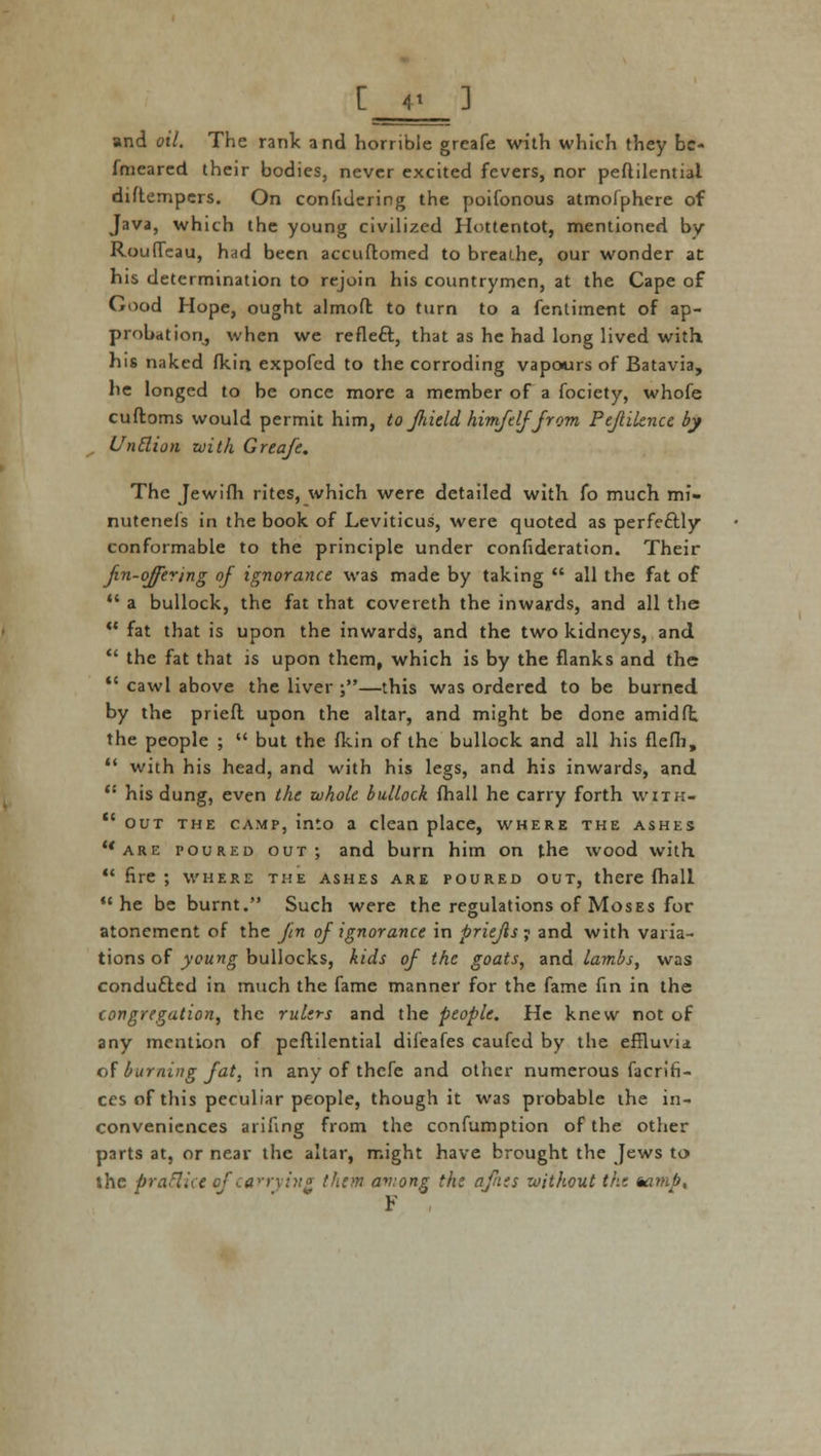 and oil. The rank and horrible grcafe with which they be- fmeared their bodies, never excited fevers, nor peftilentiai diftempers. On confidering the poifonous atmofphere of Java, which the young civilized Hottentot, mentioned by Rouffeau, had been accuftomed to breathe, our wonder at his determination to rejoin his countrymen, at the Cape of Good Hope, ought almoft to turn to a fentiment of ap- probation, when we reflect., that as he had long lived with his naked fkin expofed to the corroding vapours of Batavia, he longed to be once more a member of a fociety, whofe cuftoms would permit him, to filucld himftlffrom Pejiilencc by Untlion with Greafe. The Jewifh rites, which were detailed with fo much mi- nutenefs in the book of Leviticus, were quoted as perfectly conformable to the principle under confideration. Their fin-offering of ignorance was made by taking  all the fat of  a bullock, the fat that covereth the inwards, and all the  fat that is upon the inwards, and the two kidneys, and  the fat that is upon them, which is by the flanks and the  cawl above the liver ;—this was ordered to be burned by the priefl upon the altar, and might be done amid ft the people ;  but the fkin of the bullock and all his flefh,  with his head, and with his legs, and his inwards, and  his dung, even the whole bullock fhall he carry forth with-  out the camp, into a clean place, where the ashes are poured out; and burn him on the wood with  fire ; where the ashes are poured out, there fhall he be burnt. Such were the regulations of Moses for atonement of the Jin of ignorance in priejis y and with varia- tions of young bullocks, kids of the goats, and lambs, was conducted in much the fame manner for the fame fin in the congregation, the rulers and the people. He knew not of any mention of peftilentiai difeafes caufed by the effluvia of burning fat, in any of thefe and other numerous facrifi- ces of this peculiar people, though it was probable the in- conveniences arifing from the confumption of the other parts at, or near the altar, might have brought the Jews to the praSiu ef carrying them aviong the afnts without the %amb, F
