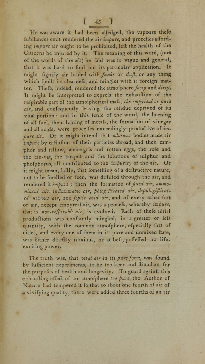 [_45 ] lie was aware it had been alledgcd, the vapours thefe fubftanccs emit rendered the air impure, and proceffes afford- ing impure air ought to be prohibited, left the health of the Citizens be injured by it. The meaning of this word, (one of the words of the aft) he faid was fo vague and general, that it was hard to find out its particular application. It might fignify air loaded with /moke or dufl, or any thing which fpoils its clearnefs, and mingles with it foreign mat- ter. Thefe, indeed, rendered the atmofphere/oo/jy and dirty. It might be interpreted to exprefs the exhauftion of the refpirable part of the atmofpherical mafs, the empyreal or pure air, and confequently leaving the refidue deprived of its vital portion ; and in this fenfe of the word, the burning of all fuel, the calcining of metals, the formation of vinegar and all acids, were proceffes exceedingly produftive of im- pure air. Or it might intend that odorous bodies made air impure by diffufion of their particles abroad, and then cam- phor and tallow, ambergris and rotten eggs, the rofe and the tan-vat, the tar-pot and the folutions of fulphur and phofphorus, all contributed to the impurity of the air. Or it might mean, laftly, that fomething of a deftruftive nature, not to be fmellcd or fcen, was diffufed through the air, and rendered it impure ; then the formation of fixed air, ammo- niacal air, inflammable air, phlogifticated air, dephlogiflicat- f.d nitrous air, and fepiic acid air, and of every other fort of air, except empyreal air, was a procefs, whereby impure, that is non-refpirable air, is evolved. Each of thefe aerial produftions was conftantly mingled, in a greater or lefs quantity, with the common atmofphere, efpecially that of cities, and every one of them in its pure and unmixed ftate, was cither direftly noxious, or at beft, poffeffed no life- exciting power. The truth was, that vital air in its pure form, was found by fufficient experiments, to be too keen and ftimulant for the purpofes of health and longevity. To guard againft this exhaufting effeft of an atmofphere too pure, the Author of Nature had tempered it fo that to about one fourth of air of a vivifying quality, there were added three fourths of an air