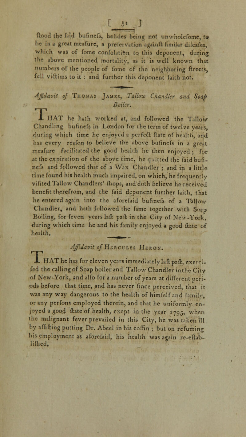 [ *t 3 flood the faid bufincfs, befides being not unwholefome, to be in a great meafure, a prelervation againft fimilar dileafes, which was of fome confolati?n to this deponent, during the above mentioned mortality, as it is well known that numbers of the people of fome of the neighboring ftrcets, fell vi&ims to it : and further this deponent faith not. Affidavit of Thomas James, Tallow Chandler and Soap Boiler. A HAT he hath worked at, and followed the Tallow Chandling buhnefs in London for the term of twelve years during which time he enjoyed a pcrfeft ftate of health, and has every reafon to believe the above bufinefs in a great meafure facilitated the good health he then enjoyed ; for at the expiration of the above time, he quitted the faid bufi- nefs and followed that of a Wax Chandler ; and in a little time found his health much impaired, on which, he frequently vifited Tallow Chandlers' fhops, and doth believe he received benefit therefrom, and the faid deponent further faith, that he entered again into the aforefaid bufinefs of a Tallow Chandler, and hath followed the fame together with Soap Boiling, for feven years laft pa ft in the City of New-York, during which time he and his family enjoyed a good ftate of health. _ Affidavit ojHzrcules Heron. X HAT he has for eleven years immediately laft paft, exerci- fed the calling of Soap boiler and Tallow Chandler in the Citv of New-York, and alfo for a number of years at different oeri- ods before that time, and has never fince perceived, that it was any way dangerous to the health of himlclf and family, or any perfons employed therein, and that he uniformly en- joyed a good ftate of health, exept in the year 1795, when the malignant fever prevailed in this City, he was taken ill by affifting putting Dr. Abeel in his coffin ; but on refuming his employment as aforefaid, his health was again re-eftab- lifhcd.