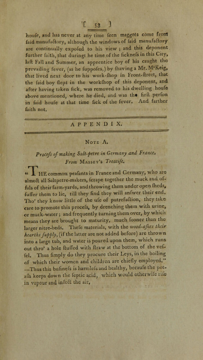 houfe, and has never at any time feen maggots come frotrt faid manufactory, although the windows of laid manufactory are continually expofed to his view ; and this deponent further faith, that duringt he time of the ficknefsin this City, laft Fall and Summer, an apprentice boy of his caught the prevailing fever, (as he fuppofes,) by fhavinga Mr. M'Keig, that lived next door to his work-fhop in Front-ftreet, that the laid boy flcpt in the worklhop of this deponent, and after having taken nek, was removed to his dwelling houfe above mentioned, where he died, and was th« firft perfon in faid houfe at that time fick of the fever. And farther faith not. APPENDIX. Note A. ProCefs of making Salt-petre in Germany and France. From Massey's Treatife. «* A HE common peafantsin France and Germany, who are almolt all Saltpetre-makers, {'crape together the muck and of- fals of their farm-yards, and throwing them under open fheds, fuffer them to lie, till they find they will anfwer their end. Tho' they know little of the ufe of putrefa&ion, they take care to promote this procefs, by drenching them with urine, or muck-water ; and frequently turning them over, by which means they arc brought to maturity, much fooner than the larger nitre-beds. Thefe materials, with the wood-afnes their hearths fup ply, (if the latter are not added before) arc thrown into a large tub, and water is poured upon them, which runs out thro' a hole fluffed with ftraw at the bottom of the vef- fel. Thus fimply do they procure their Leys, in the boiling of which their women and children arc chiefly employed. —Thus this bufinefs is harmlefs and healthy, becaufe the pot- afh keeps down the feptic a,cidj which would otherwifc rife in vapour and infect the air,