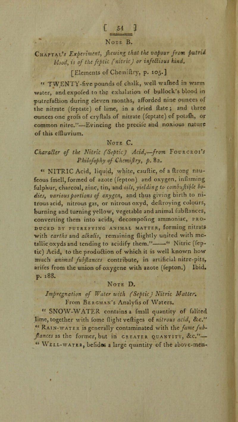 C H T Note B. CHArTAt'j Experiment, fretting that the. vapour from putrid blood, is of the fe.ptic (nitricJ or infectious kind. [Elements of Chemiftry, p. 105.]  TWENTY-five pounds of chalk, well wafhed in warm water, andexpoled to the exhalation of bullock's blood in putrefaction during eleven months, afforded nine ounces of the nitrate (leptatc) of lime, in a dried ftate; and three ounces one grofs of cryflals of nitrate (feptate) of potafh, or common nitre.—Evincing the prccile and noxious nature of this effluvium. Note C. Character of the Nitric (Septic) Acid,—from FourcroiV Phiifophy of Chemijlry, p. 82.  NITRIC Acid, liquid, white, cauftic, of a ftrong nau- feous fmell, formed of azote (fepton) and oxygen, inflaming fulphur, charcoal, zinc, tin, and oils,yielding to ccmbuftible bo- dies, various portions of oxygen, and thus giving birth to ni- trous acid, nitrous gas, or nitrous oxyd, deftroying colours, burning and turning yellow, vegetable and animal fubflances, converting them into acids, decompofing ammoniac, pro- duced BY PUTREFYING ANIMAL MATTER, forming T.ltratS •with earths and alkalis, remaining (lightly united with me- tallic oxyds and tending to acidify them.  Nitric (Pep- tic) Acid, to the production of which it is well known how much animal fubflances contribute, in artificial nitre-pits, arifes from the union of oxygene with azote (fepton.) Ibid. p. 188. Note D. Impregnation of Water with (SepticJ Nitric Matter. From Bergman's Analyfis of Waters. ,: SNOW-WATER contains a fmall quantity of falited lime, together with iome flight veftiges of nitrous acid, Sec. *! Rain-water is generally contaminated with the fame fub- flances as the former, but in creater quantity, &c.—  Weil-water, bcfid« a large quantity of the above-men-