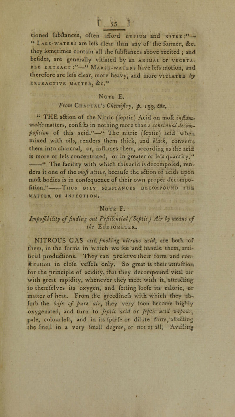 tioncd fubftances, often afford gypsum and nitre:—  Lake-waters arc lefs clear than any of the former, &c. they lometimcs contain all the fubftances above recited ; and befides, are generally vitiated by an animal or vegeta- ble extract :— Marsh-waters have lefs motion, and therefore are lefs clear, more heavy, and more vitiated by extractive matter, &c. Note E. From Chaptal'j Chemijlry, p. 133, £3c.  THE aftion of the Nitric (feptic) Acid on moft inflow- mablt matters, confifts in nothing more than a continual Atcow- pofition of this acid.— The nitric (feptic) acid when mixed with oils, renders them thick, and black, converts them into charcoal, or, inflames them, according as the acid is more or lefs concentrated, or in greater or lefs quantity.  The facility with which this acid is decompofed, ren- ders it one of the mojl atlive, becaufe the aftion of acids upon moft bodies is in confequence of their own proper decompo- fition. Thus oily substances decompound thb matter of infection. Note F. Impoffibility of finding out Pefultntial (Septic) Air by mean: of the Eu'lD IOMETER. NITROUS GAS andJmoking nitrous acid, are both cf them, in the forms in which we fee and handle them, arti- ficial productions. They can prelerve their form and con- stitution in clofe veflcls only. So great is their attraction jfor the principle of acidity, that they decompound vital air with great rapidity, whenever they meet with it, attrafting to themfelves its oxygen, and fetting loofe its caloric, or matter of heat. From the grcedinefs with which they ab- forb the baft of part air, they very foon become highly oxygenated, and turn to feptic acid or feptic acid t>,./ pale, colourlefs, and in its fparfe or dilute form, affe the finell in a very Im^ll degree, or not ^t all. Availing