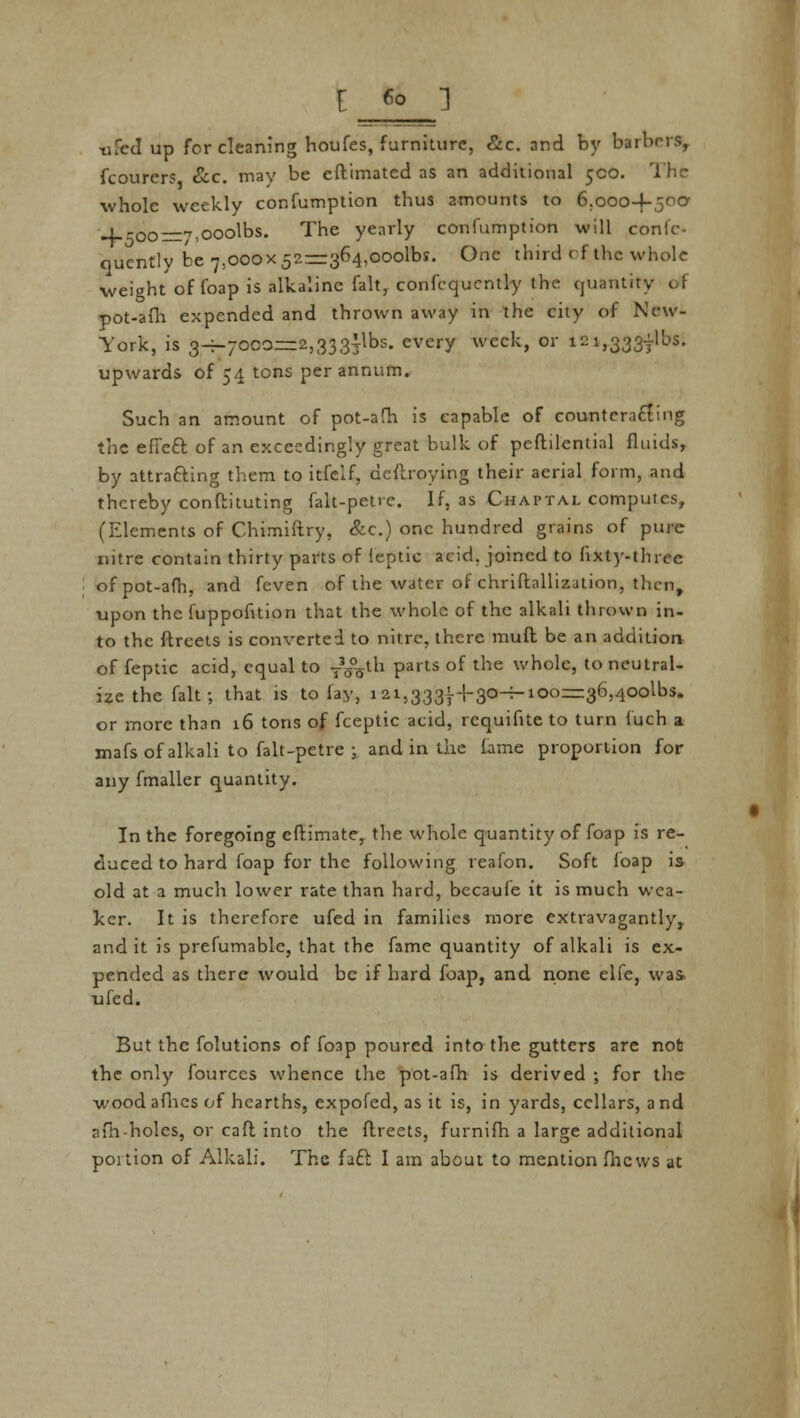 [ Co ] ufed up for cleaning houfes, furniture, &c. and by bailors, fcourcrs Sec. mav be eftirnatcd as an additional 5CO. The whole weekly confumption thus amounts to 6.ooo-f-5°° 4--oo=7;ooolbs. The yearly confumption will conlc- quently be 7.000x52—364,000^5. One third of the whole weight of foap is alkaline fait, confequcntly the uuanUt . pot-afh expended and thrown away in the city of New- York, is 3-T-70COz=2,333^1bs. every week, or 121,3337^5. upwards of 54 tons per annum. Such an amount of pot-afh is capable of counteracting the effect, of an exceedingly great bulk of peftilential fluids, by attracting them to itfclf, destroying their aerial form, and thereby confbituting falt-pet«e. If, as Chaptal computes, (Elements of Chimiftry, &c.) one hundred grains of pure nitre contain thirty parts of feptic acid, joined to fixty-three of pot-afh, and feven of the water of chriflnllization, then, upon the fuppofition that the whole of the alkali thrown in- to the ftreets is converted to nitre, there muft be an addition of feptic acid, equal to T35yh parts of the whole, to neutral- ize the fait; that is to fay, 121,3331-1-30-^-100—36,400^5. or more than 16 tons of fceptic acid, rcquifite to turn fuch a mafs of alkali to falt-petre ; and in the lame proportion for any fmaller quantity. In the foregoing cftimate, the whole quantity of foap is re- duced to hard foap for the following reafon. Soft foap is old at a much lower rate than hard, becaufe it is much wea- ker. It is therefore ufed in families more extravagantly,, and it is prefumablc, that the fame quantity of alkali is ex- pended as there would be if hard foap, and none elfe, was. ufed. But the folutions of fo3p poured into the gutters are not the only fourccs whence the pot-afh is derived : for the wood afhes of hearths, expofed, as it is, in yards, cellars, a nd afh-holes, or caft into the ftreets, furnifh a large additional portion of Alkali. The fact I am about to mention flicws at