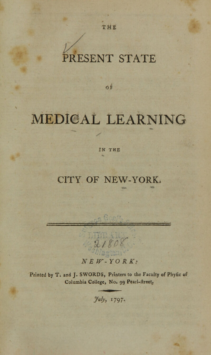 TME PRESENT STATE of MEDICAL LEARNING In the CITY OF NEW-YORK. NEW-YORK: Printed by T. and J. SWORDS, Printers to the Faculty of Phyfic of Columbia College, No. 99 Pearl-ftreet.