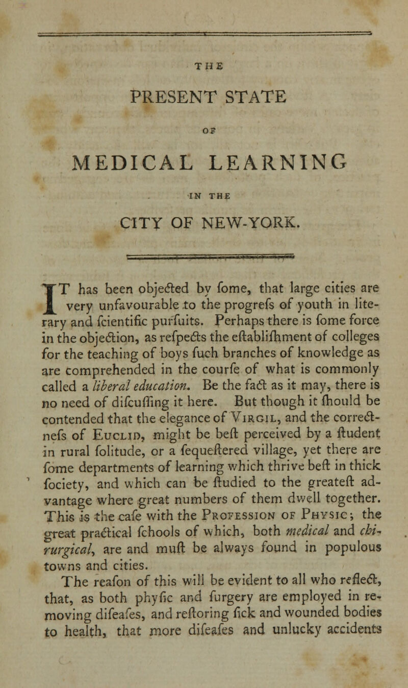 THE PRESENT STATE OF MEDICAL LEARNING CITY OF NEW-YORK. IT has been objected by fome, that large cities are very unfavourable to the progrefs of youth in lite- rary and fcientific purfuits. Perhaps there is fome force in the objection, as refpects the eftablifhment of colleges for the teaching of boys fuch branches of knowledge as are comprehended in the courfe of what is commonly called a liberal education. Be the fact as it may, there is no need of difcuffing it here. But though it mould be contended that the elegance of Virgil, and the correct - nefs of Euclid, might be beft perceived by a ftudent in rural folitude, or a fequeftered village, yet there are fome departments of learning which thrive beft in thick fociety, and which can be ftudied to the greateft ad- vantage where great numbers of them dwell together. This is the cafe with the Profession of Physic; the great practical fchools of which, both medical and chit rurgical, are and rauft be always found in populous towns and cities. The reafon of this will be evident to all who reflect, that, as both phytic and furgery are employed in re- moving difeafes, and reftoring rick and wounded bodies to health, that more difeafes and unlucky accidents