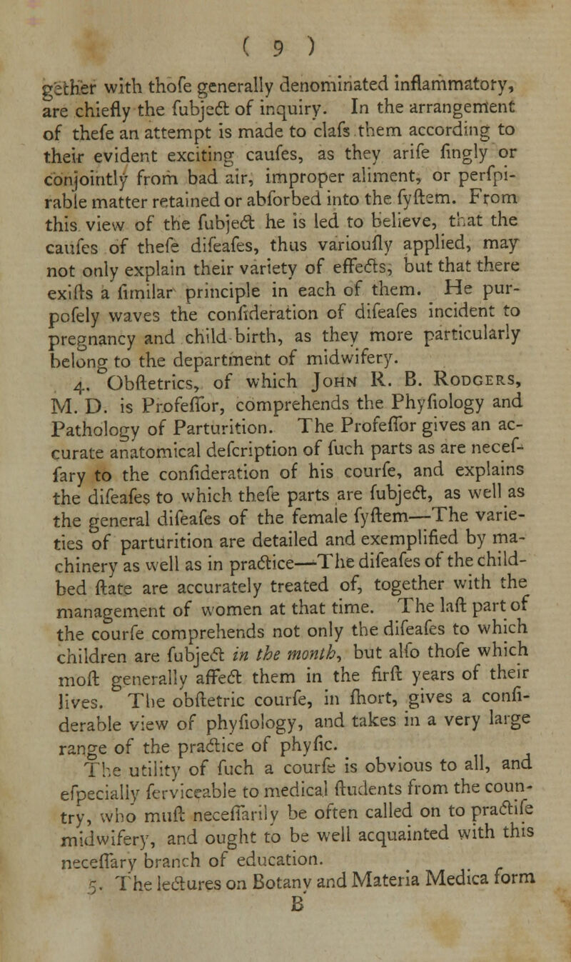 petKer with thofe generally denominated inflammatory, are chiefly the fubject of inquiry. In the arrangement of thefe an attempt is made to clafs them according to their evident exciting caufes, as they arife fingly or conjointly from bad air, improper aliment, or perfpi- rable matter retained or abforbed into the fyftem. From this view of the fubject he is led to believe, that the caufes of thefe difeafes, thus varioufly applied, may not only explain their variety of effects, but that there exifts a fimilar principle in each of them. ^ He pur- pofely waves the confederation of difeafes incident to pregnancy and child birth, as they more particularly belong to the department of midwifery. 4. Obftetrics, of which John R. B. Rodgers, M. D. is ProfefTor, comprehends the Phyfiology and Pathology of Parturition. The ProfefTor gives an ac- curate anatomical defcription of fuch parts as are necef- fary to the confederation of his courfe, and explains the difeafes to which thefe parts are fubject, as well as the general difeafes of the female fyftem—The varie- ties of parturition are detailed and exemplified by ma- chinery as well as in practice—The difeafes of the child- bed ftate are accurately treated of, together with the management of women at that time. The laft part of the courfe comprehends not only the difeafes to which children are fubject in the months but alfo thofe which moft generally affect them in the firft years of their lives. The obftetric courfe, in fhort, gives a confi- derable view of phyfiology, and takes in a very large range of the practice of phyfic. The utility of fuch a courfe is obvious to all, and efpecialiy ferviceable to medical ftudents from the coun- try, who rauft necelTarilv be often called on to practife midwifery, and ought to be well acquainted with this neceffary branch of education. 5. The lectures on Botanv and Materia Medica form B