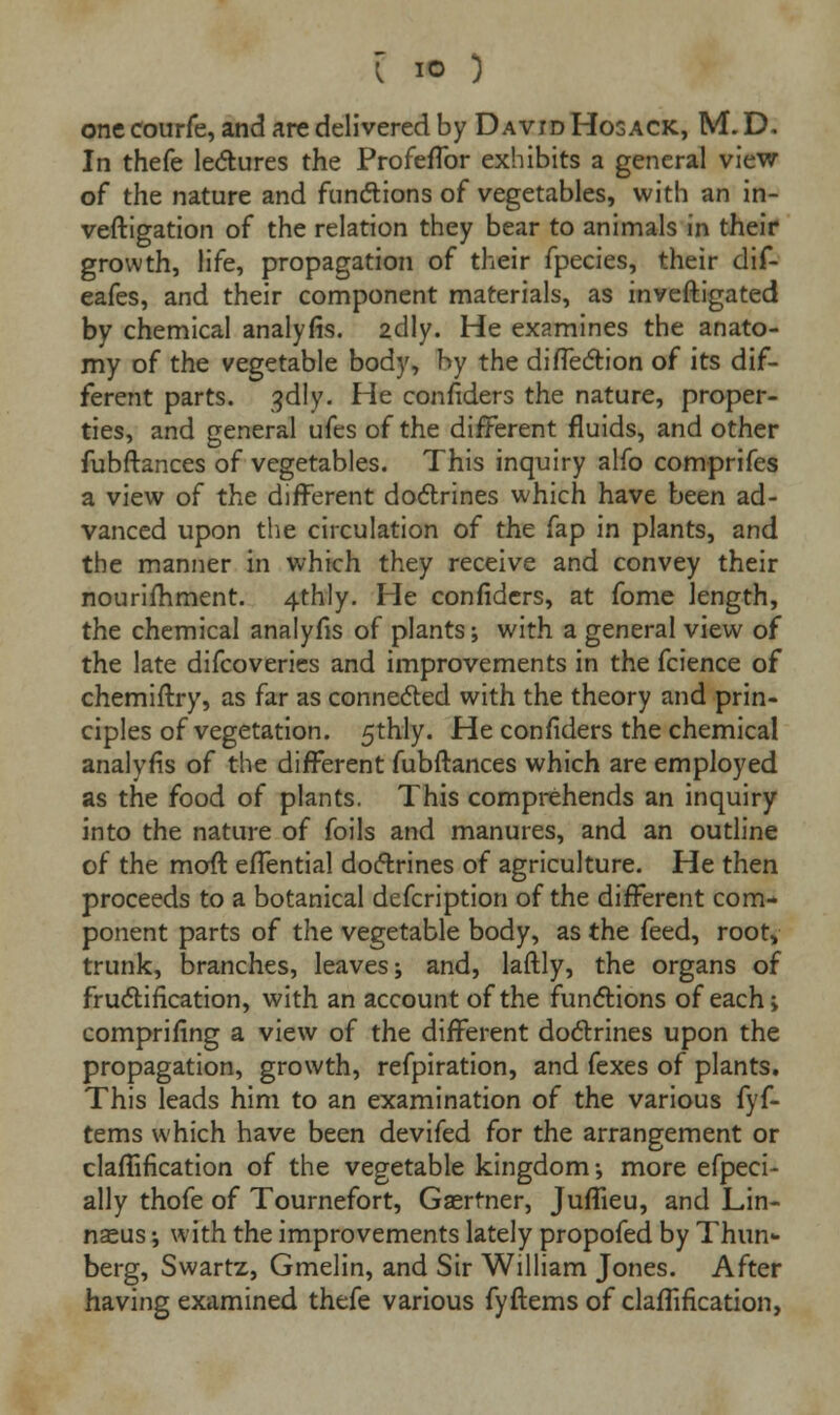 one courfe, and are delivered by David Hosack, M. D, In thefe lectures the ProfefTor exhibits a general view of the nature and functions of vegetables, with an in- vestigation of the relation they bear to animals in their growth, life, propagation of their fpecies, their dif- eafes, and their component materials, as inveftigated by chemical analyfis. 2dly. He examines the anato- my of the vegetable body, by the diflection of its dif- ferent parts. 3dly. He confiders the nature, proper- ties, and general ufes of the different fluids, and other fubftances of vegetables. This inquiry alfo comprifes a view of the different doctrines which have been ad- vanced upon the circulation of the fap in plants, and the manner in which they receive and convey their nourifhment. 4thly. He confiders, at fome length, the chemical analyfis of plants; with a general view of the late difcoveries and improvements in the fcience of chemiftry, as far as connected with the theory and prin- ciples of vegetation. 5thly. He confiders the chemical analyfis of the different fubftances which are employed as the food of plants. This comprehends an inquiry into the nature of foils and manures, and an outline of the moft effential doctrines of agriculture. He then proceeds to a botanical defcription of the different com- ponent parts of the vegetable body, as the feed, root, trunk, branches, leaves; and, laftly, the organs of fructification, with an account of the functions of each; comprifing a view of the different doctrines upon the propagation, growth, refpiration, and fexes of plants. This leads him to an examination of the various fyf- tems which have been devifed for the arrangement or claflification of the vegetable kingdom; more efpeci- ally thofe of Tournefort, Gasrtner, Juflieu, and Lin- naeus ; with the improvements lately propofed by Thun- berg, Swartz, Gmelin, and Sir William Jones. After having examined thefe various fyftems of claffification,