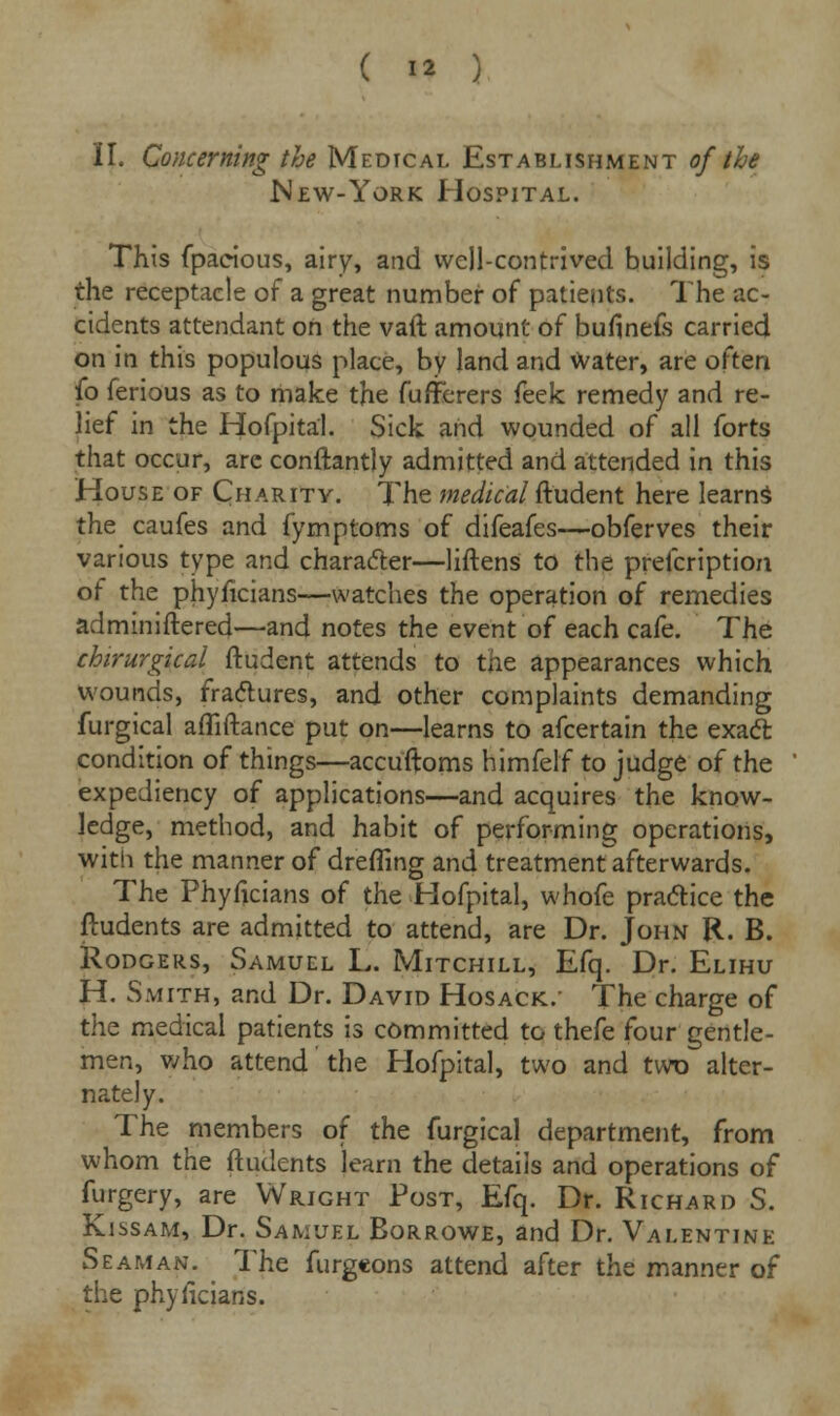 II. Concerning the Medical Establishment of the New-York Hospital. This fpacious, airy, and well-contrived building, is the receptacle of a great number of patients. The ac- cidents attendant on the vaft amount of bufinefs carried on in this populous place, by land and Water, are often fo ferious as to make the fufferers feek remedy and re- lief in the Hofpital. Sick and wounded of all forts that occur, arc conftantly admitted and attended in this House of Charity. The medical ftudent here learns the caufes and fymptoms of difeafes—obferves their various type and character—liftens to the prefcription of the phyficians—watches the operation of remedies adminiftered—and notes the event of each cafe. The chirurgical ftudent attends to the appearances which wounds, fractures, and other complaints demanding furgical afliftance put on—learns to afcertain the exact condition of things—accuftoms himfelf to judge of the expediency of applications—and acquires the know- ledge, method, and habit of performing operations, with the manner of dreffing and treatment afterwards. The Phyficians of the Hofpital, whofe practice the ftudents are admitted to attend, are Dr. John R. B. Rodgers, Samuel L. Mitchill, Efq. Dr. Elihu H. Smith, and Dr. David Hosack. The charge of the medical patients is committed to thefe four gentle- men, who attend the Hofpital, two and two alter- nately. The members of the furgical department, from whom the ftudents learn the details and operations of furgery, are Wright Post, Efq. Dr. Richard S. Kissam, Dr. Samuel Borrowe, and Dr. Valentine Seaman. The furgeons attend after the manner of the phyficians.